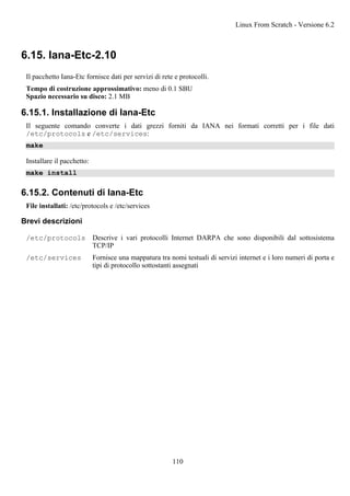 6.15. Iana-Etc-2.10
Il pacchetto Iana-Etc fornisce dati per servizi di rete e protocolli.
Tempo di costruzione approssimativo: meno di 0.1 SBU
Spazio necessario su disco: 2.1 MB
6.15.1. Installazione di Iana-Etc
Il seguente comando converte i dati grezzi forniti da IANA nei formati corretti per i file dati
/etc/protocols e /etc/services:
make
Installare il pacchetto:
make install
6.15.2. Contenuti di Iana-Etc
File installati: /etc/protocols e /etc/services
Brevi descrizioni
/etc/protocols Descrive i vari protocolli Internet DARPA che sono disponibili dal sottosistema
TCP/IP
/etc/services Fornisce una mappatura tra nomi testuali di servizi internet e i loro numeri di porta e
tipi di protocollo sottostanti assegnati
Linux From Scratch - Versione 6.2
110
 