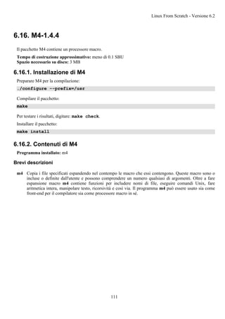 6.16. M4-1.4.4
Il pacchetto M4 contiene un processore macro.
Tempo di costruzione approssimativo: meno di 0.1 SBU
Spazio necessario su disco: 3 MB
6.16.1. Installazione di M4
Preparare M4 per la compilazione:
./configure --prefix=/usr
Compilare il pacchetto:
make
Per testare i risultati, digitare: make check.
Installare il pacchetto:
make install
6.16.2. Contenuti di M4
Programma installato: m4
Brevi descrizioni
m4 Copia i file specificati espandendo nel contempo le macro che essi contengono. Queste macro sono o
incluse o definite dall'utente e possono comprendere un numero qualsiasi di argomenti. Oltre a fare
espansione macro m4 contiene funzioni per includere nomi di file, eseguire comandi Unix, fare
aritmetica intera, manipolare testo, ricorsività e così via. Il programma m4 può essere usato sia come
front-end per il compilatore sia come processore macro in sé.
Linux From Scratch - Versione 6.2
111
 