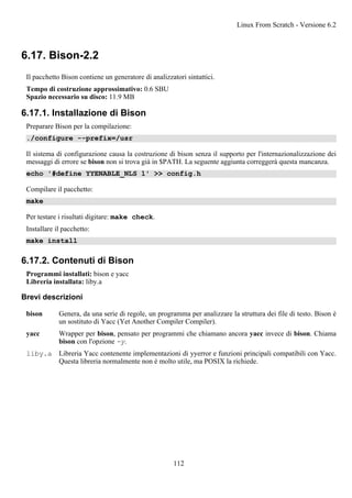 6.17. Bison-2.2
Il pacchetto Bison contiene un generatore di analizzatori sintattici.
Tempo di costruzione approssimativo: 0.6 SBU
Spazio necessario su disco: 11.9 MB
6.17.1. Installazione di Bison
Preparare Bison per la compilazione:
./configure --prefix=/usr
Il sistema di configurazione causa la costruzione di bison senza il supporto per l'internazionalizzazione dei
messaggi di errore se bison non si trova già in $PATH. La seguente aggiunta correggerà questa mancanza.
echo '#define YYENABLE_NLS 1' >> config.h
Compilare il pacchetto:
make
Per testare i risultati digitare: make check.
Installare il pacchetto:
make install
6.17.2. Contenuti di Bison
Programmi installati: bison e yacc
Libreria installata: liby.a
Brevi descrizioni
bison Genera, da una serie di regole, un programma per analizzare la struttura dei file di testo. Bison è
un sostituto di Yacc (Yet Another Compiler Compiler).
yacc Wrapper per bison, pensato per programmi che chiamano ancora yacc invece di bison. Chiama
bison con l'opzione -y.
liby.a Libreria Yacc contenente implementazioni di yyerror e funzioni principali compatibili con Yacc.
Questa libreria normalmente non è molto utile, ma POSIX la richiede.
Linux From Scratch - Versione 6.2
112
 