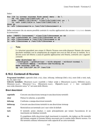 linker:
for lib in curses ncurses form panel menu ; do 
rm -vf /usr/lib/lib${lib}.so ; 
echo "INPUT(-l${lib}w)" >/usr/lib/lib${lib}.so ; 
ln -sfv lib${lib}w.a /usr/lib/lib${lib}.a ; 
done &&
ln -sfv libncurses++w.a /usr/lib/libncurses++.a
Infine assicurarsi che sia ancora possibile costruire le vecchie applicazioni che cercano -lcurses durante
la costruzione:
echo "INPUT(-lncursesw)" >/usr/lib/libcursesw.so &&
ln -sfv libncurses.so /usr/lib/libcurses.so &&
ln -sfv libncursesw.a /usr/lib/libcursesw.a &&
ln -sfv libncurses.a /usr/lib/libcurses.a
Nota
Le istruzioni precedenti non creano le librerie Ncurses non-wide-character fintanto che nessun
pacchetto installato con la compilazione da sorgenti non avrà un link ad esse in runtime. Se si
devono avere tali librerie a causa di qualche applicazione solo binaria, costruirle con i seguenti
comandi:
make distclean &&
./configure --prefix=/usr --with-shared --without-normal 
--without-debug --without-cxx-binding &&
make sources libs &&
cp -av lib/lib*.so.5* /usr/lib
6.18.2. Contenuti di Ncurses
Programmi installati: captoinfo (link a tic), clear, infocmp, infotocap (link a tic), reset (link a tset), tack,
tic, toe, tput e tset
Librerie installate: libcursesw.{a,so} (symlink e linker script a libncursesw.{a,so}), libformw.{a,so},
libmenuw.{a,so}, libncurses++w.a, libncursesw.{a,so}, libpanelw.{a,so} e i loro corrispettivi
non-wide-character senza "w" nei nomi delle librerie.
Brevi descrizioni
captoinfo Converte una descrizione termcap in una descrizione terminfo
clear Pulisce lo schermo, se possibile
infocmp Confronta o stampa descrizioni terminfo
infotocap Converte una descrizione terminfo in una descrizione termcap
reset Reinizializza un terminale con i suoi valori di default
tack Il terminfo action checker; è usato principalmente per testare l'accuratezza di un
inserimento nel database terminfo
tic Il compilatore delle descrizioni degli inserimenti in terminfo, che traduce un file terminfo
dal formato sorgente al formato binario necessario per le routine delle librerie ncurses. Un
file terminfo contiene informazioni sulle capacità di un certo terminale
Linux From Scratch - Versione 6.2
114
 