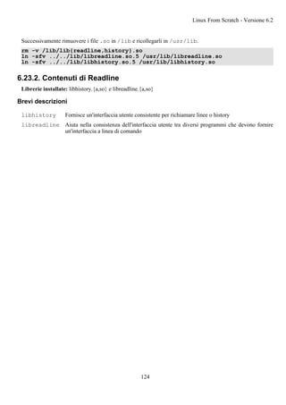 Successivamente rimuovere i file .so in /lib e ricollegarli in /usr/lib.
rm -v /lib/lib{readline,history}.so
ln -sfv ../../lib/libreadline.so.5 /usr/lib/libreadline.so
ln -sfv ../../lib/libhistory.so.5 /usr/lib/libhistory.so
6.23.2. Contenuti di Readline
Librerie installate: libhistory.{a,so} e libreadline.{a,so}
Brevi descrizioni
libhistory Fornisce un'interfaccia utente consistente per richiamare linee o history
libreadline Aiuta nella consistenza dell'interfaccia utente tra diversi programmi che devono fornire
un'interfaccia a linea di comando
Linux From Scratch - Versione 6.2
124
 