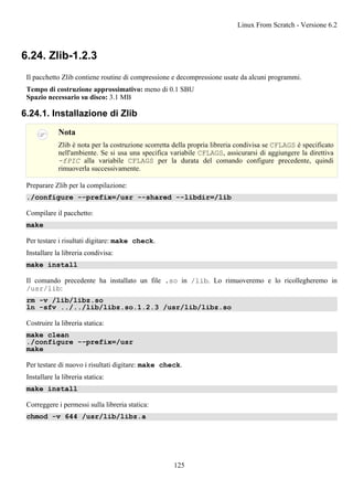 6.24. Zlib-1.2.3
Il pacchetto Zlib contiene routine di compressione e decompressione usate da alcuni programmi.
Tempo di costruzione approssimativo: meno di 0.1 SBU
Spazio necessario su disco: 3.1 MB
6.24.1. Installazione di Zlib
Nota
Zlib è nota per la costruzione scorretta della propria libreria condivisa se CFLAGS è specificato
nell'ambiente. Se si usa una specifica variabile CFLAGS, assicurarsi di aggiungere la direttiva
-fPIC alla variabile CFLAGS per la durata del comando configure precedente, quindi
rimuoverla successivamente.
Preparare Zlib per la compilazione:
./configure --prefix=/usr --shared --libdir=/lib
Compilare il pacchetto:
make
Per testare i risultati digitare: make check.
Installare la libreria condivisa:
make install
Il comando precedente ha installato un file .so in /lib. Lo rimuoveremo e lo ricollegheremo in
/usr/lib:
rm -v /lib/libz.so
ln -sfv ../../lib/libz.so.1.2.3 /usr/lib/libz.so
Costruire la libreria statica:
make clean
./configure --prefix=/usr
make
Per testare di nuovo i risultati digitare: make check.
Installare la libreria statica:
make install
Correggere i permessi sulla libreria statica:
chmod -v 644 /usr/lib/libz.a
Linux From Scratch - Versione 6.2
125
 