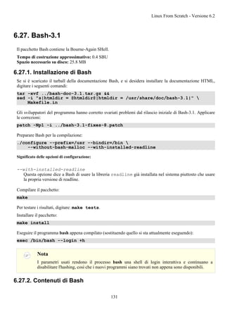6.27. Bash-3.1
Il pacchetto Bash contiene la Bourne-Again SHell.
Tempo di costruzione approssimativo: 0.4 SBU
Spazio necessario su disco: 25.8 MB
6.27.1. Installazione di Bash
Se si è scaricato il tarball della documentazione Bash, e si desidera installare la documentazione HTML,
digitare i seguenti comandi:
tar -xvf ../bash-doc-3.1.tar.gz &&
sed -i "s|htmldir = @htmldir@|htmldir = /usr/share/doc/bash-3.1|" 
Makefile.in
Gli sviluppatori del programma hanno corretto svariati problemi dal rilascio iniziale di Bash-3.1. Applicare
le correzioni:
patch -Np1 -i ../bash-3.1-fixes-8.patch
Preparare Bash per la compilazione:
./configure --prefix=/usr --bindir=/bin 
--without-bash-malloc --with-installed-readline
Significato delle opzioni di configurazione:
--with-installed-readline
Questa opzione dice a Bash di usare la libreria readline già installata nel sistema piuttosto che usare
la propria versione di readline.
Compilare il pacchetto:
make
Per testare i risultati, digitare: make tests.
Installare il pacchetto:
make install
Eseguire il programma bash appena compilato (sostituendo quello si sta attualmente eseguendo):
exec /bin/bash --login +h
Nota
I parametri usati rendono il processo bash una shell di login interattiva e continuano a
disabilitare l'hashing, così che i nuovi programmi siano trovati non appena sono disponibili.
6.27.2. Contenuti di Bash
Linux From Scratch - Versione 6.2
131
 