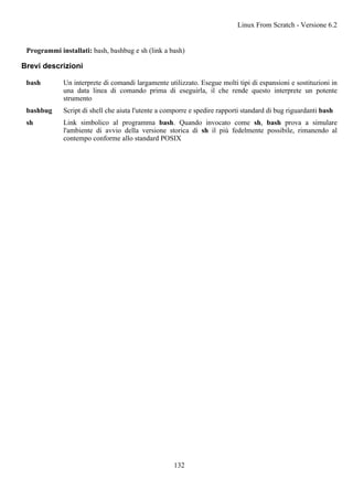 Programmi installati: bash, bashbug e sh (link a bash)
Brevi descrizioni
bash Un interprete di comandi largamente utilizzato. Esegue molti tipi di espansioni e sostituzioni in
una data linea di comando prima di eseguirla, il che rende questo interprete un potente
strumento
bashbug Script di shell che aiuta l'utente a comporre e spedire rapporti standard di bug riguardanti bash
sh Link simbolico al programma bash. Quando invocato come sh, bash prova a simulare
l'ambiente di avvio della versione storica di sh il più fedelmente possibile, rimanendo al
contempo conforme allo standard POSIX
Linux From Scratch - Versione 6.2
132
 