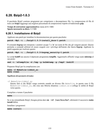 6.28. Bzip2-1.0.3
Il pacchetto Bzip2 contiene programmi per comprimere e decomprimere file. La compressione di file di
testo con bzip2 raggiunge una migliore percentuale di compressione rispetto al tradizionale gzip.
Tempo di costruzione approssimativo: meno di 0.1 SBU
Spazio necessario su disco: 5.3 MB
6.28.1. Installazione di Bzip2
Applicare una patch per installare la documentazione per questo pacchetto:
patch -Np1 -i ../bzip2-1.0.3-install_docs-1.patch
Il comando bzgrep non interpreta i caratteri escape '|' e '&' nei nomi di file che gli vengono passati. Questo
permette a comandi arbitrari di essere eseguiti con i privilegi dell'utente che lancia bzgrep. Applicare la
patch seguente per risolvere questo:
patch -Np1 -i ../bzip2-1.0.3-bzgrep_security-1.patch
Lo script bzdiff usa ancora il deprecato programma tempfile. Aggiornarlo affinché venga usato mktemp al
suo posto:
sed -i 's@tempfile -d /tmp -p bz@mktemp -p /tmp@' bzdiff
Preparare Bzip2 per la compilazione con:
make -f Makefile-libbz2_so
make clean
Significato del parametro di make:
-f Makefile-libbz2_so
Questo farà sì che Bzip2 venga costruito usando un diverso file Makefile, in questo caso il file
Makefile-libbz2_so, che crea una libreria dinamica libbz2.so e collega le utilità di Bzip2
verso questo.
Compilare e testare il pacchetto:
make
Se si sta reinstallando Bzip2, bisogna prima dare rm -vf /usr/bin/bz*, altrimenti il successivo make
install fallirà.
Installare i programmi:
make install
Linux From Scratch - Versione 6.2
133
 