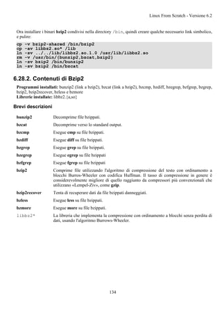 Ora installare i binari bzip2 condivisi nella directory /bin, quindi creare qualche necessario link simbolico,
e pulire:
cp -v bzip2-shared /bin/bzip2
cp -av libbz2.so* /lib
ln -sv ../../lib/libbz2.so.1.0 /usr/lib/libbz2.so
rm -v /usr/bin/{bunzip2,bzcat,bzip2}
ln -sv bzip2 /bin/bunzip2
ln -sv bzip2 /bin/bzcat
6.28.2. Contenuti di Bzip2
Programmi installati: bunzip2 (link a bzip2), bzcat (link a bzip2), bzcmp, bzdiff, bzegrep, bzfgrep, bzgrep,
bzip2, bzip2recover, bzless e bzmore
Librerie installate: libbz2.{a,so}
Brevi descrizioni
bunzip2 Decomprime file bzippati.
bzcat Decomprime verso lo standard output.
bzcmp Esegue cmp su file bzippati.
bzdiff Esegue diff su file bzippati.
bzgrep Esegue grep su file bzippati.
bzegrep Esegue egrep su file bzippati
bzfgrep Esegue fgrep su file bzippati
bzip2 Comprime file utilizzando l'algoritmo di compressione del testo con ordinamento a
blocchi Burros-Wheeler con codifica Huffman. Il tasso di compressione in genere è
considerevolmente migliore di quello raggiunto da compressori più convenzionali che
utilizzano «Lempel-Ziv», come gzip.
bzip2recover Tenta di recuperare dati da file bzippati danneggiati.
bzless Esegue less su file bzippati.
bzmore Esegue more su file bzippati.
libbz2* La libreria che implementa la compressione con ordinamento a blocchi senza perdita di
dati, usando l'algoritmo Burrows-Wheeler.
Linux From Scratch - Versione 6.2
134
 