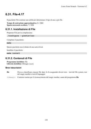 6.31. File-4.17
Il pacchetto File contiene una utilità per determinare il tipo di uno o più file.
Tempo di costruzione approssimativo: 0.1 SBU
Spazio necessario su disco: 7.5 MB
6.31.1. Installazione di File
Preparare File per la compilazione:
./configure --prefix=/usr
Compilare il pacchetto:
make
Questo pacchetto non è dotato di una suite di test.
Installare il pacchetto:
make install
6.31.2. Contenuti di File
Programma installato: file
Libreria installata: libmagic.{a,so}
Brevi descrizioni
file Prova a classificare ciascun file dato; lo fa eseguendo diversi test— test del file system, test
del magic number e test di linguaggio
libmagic Contiene routine per il riconoscimento del magic number, usata dal programma file
Linux From Scratch - Versione 6.2
139
 