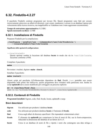 6.32. Findutils-4.2.27
Il pacchetto Findutils contiene programmi per trovare file. Questi programmi sono fatti per cercare
ricorsivamente attraverso un albero di directory e per creare, mantenere e cercare in un database (spesso più
velocemente della ricerca ricorsiva, ma inapplicabile se il database non è stato aggiornato recentemente).
Tempo di costruzione approssimativo: 0.2 SBU
Spazio necessario su disco: 12 MB
6.32.1. Installazione di Findutils
Preparare Findutils per la compilazione:
./configure --prefix=/usr --libexecdir=/usr/lib/findutils 
--localstatedir=/var/lib/locate
Significato delle opzioni di configurazione:
--localstatedir
Questa opzione cambia la locazione del database locate in modo che sia in /var/lib/locate,
locazione conforme a FHS.
Compilare il pacchetto:
make
Per testare i risultati, digitare: make check.
Installare il pacchetto:
make install
Alcuni script nel pacchetto LFS-Bootscripts dipendono da find. Poiché /usr potrebbe non essere
disponibile nelle prime fasi dell'avvio, questo programma deve risiedere nella partizione root. Inoltre lo
script updatedb deve essere modificato per correggere un percorso esplicito:
mv -v /usr/bin/find /bin
sed -i -e 's/find:=${BINDIR}/find:=/bin/' /usr/bin/updatedb
6.32.2. Contenuti di Findutils
Programmi installati: bigram, code, find, frcode, locate, updatedb e xargs
Brevi descrizioni
bigram Era utilizzato per produrre i database locate
code Era utilizzato per produrre database locate; è l'antenato di frcode.
find Cerca negli alberi di directory specificati i file rispondenti a determinati criteri
frcode È chiamato da updatedb per comprimere la lista di nomi di file; usa la front-compression,
riducendo la dimensione del database di un fattore da 4 a 5.
locate Cerca in un database di nomi di file e riporta i nomi che contengono una data stringa o
Linux From Scratch - Versione 6.2
140
 