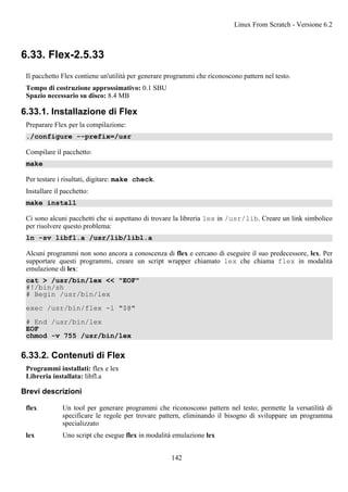 6.33. Flex-2.5.33
Il pacchetto Flex contiene un'utilità per generare programmi che riconoscono pattern nel testo.
Tempo di costruzione approssimativo: 0.1 SBU
Spazio necessario su disco: 8.4 MB
6.33.1. Installazione di Flex
Preparare Flex per la compilazione:
./configure --prefix=/usr
Compilare il pacchetto:
make
Per testare i risultati, digitare: make check.
Installare il pacchetto:
make install
Ci sono alcuni pacchetti che si aspettano di trovare la libreria lex in /usr/lib. Creare un link simbolico
per risolvere questo problema:
ln -sv libfl.a /usr/lib/libl.a
Alcuni programmi non sono ancora a conoscenza di flex e cercano di eseguire il suo predecessore, lex. Per
supportare questi programmi, creare un script wrapper chiamato lex che chiama flex in modalità
emulazione di lex:
cat > /usr/bin/lex << "EOF"
#!/bin/sh
# Begin /usr/bin/lex
exec /usr/bin/flex -l "$@"
# End /usr/bin/lex
EOF
chmod -v 755 /usr/bin/lex
6.33.2. Contenuti di Flex
Programmi installati: flex e lex
Libreria installata: libfl.a
Brevi descrizioni
flex Un tool per generare programmi che riconoscono pattern nel testo; permette la versatilità di
specificare le regole per trovare pattern, eliminando il bisogno di sviluppare un programma
specializzato
lex Uno script che esegue flex in modalità emulazione lex
Linux From Scratch - Versione 6.2
142
 