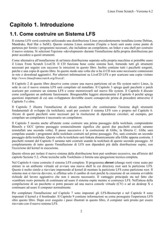 Capitolo 1. Introduzione
1.1. Come costruire un Sistema LFS
Il sistema LFS verrà costruito utilizzando una distribuzione Linux precedentemente installata (come Debian,
Mandrake, Red Hat o SuSE). Questo sistema Linux esistente (l'ospite o host) sarà usato come punto di
partenza per fornire i programmi necessari, che includono un compilatore, un linker e una shell per costruire
il nuovo sistema. Si selezioni l'opzione «development» durante l'installazione della propria distribuzione per
poter accedere a questi strumenti.
Come alternativa all'installazione di un'intera distribuzione separata sulla propria macchina si potrebbe usare
il Linux From Scratch LiveCD. Il CD funziona bene come sistema host, fornendo tutti gli strumenti
necessari per seguire con successo le istruzioni in questo libro. Inoltre contiene tutti i pacchetti sorgenti,
patche e una copia di questo libro. In questo modo una volta che si ha il CD non sono necessarie connessioni
in rete o download aggiuntivi. Per ulteriori informazioni su LiveCD LFS o per scaricare una copia visitare
http://www.linuxfromscratch.org/livecd/.
Il Capitolo 2 di questo libro descrive come creare una nuova partizione ed un file system nativi Linux, la
sede in cui il nuovo sistema LFS sarà compilato ed installato. Il Capitolo 3 spiega quali pacchetti e patch
scaricare per costruire un sistema LFS e come memorizzarli nel nuovo file system. Il Capitolo 4 discute
come configurare un ambiente funzionante. Bisognerebbe leggere attentamente il Capitolo 4 perché spiega
questioni importanti di cui uno sviluppatore dovrebbe essere consapevole prima di procedere attraverso il
Capitolo 5 e oltre.
Il Capitolo 5 illustra l'installazione di alcuni pacchetti che costituiranno l'insieme degli strumenti
fondamentali di sviluppo (la toolchain), usati per costuire il sistema LFS vero e proprio nel Capitolo 6.
Alcuni di questi pacchetti sono necessari per la risoluzione di dipendenze circolari; ad esempio, per
compilare un compilatore è necessario un compilatore.
Il Capitolo 5 mostra anche all'utente come costruire una prima passaggio della toolchain, comprendente
Binutils e GCC (primo passaggio sostanzialmente significa che questi due pacchetti cruciali saranno
reinstallati una seconda volta). Il passo successivo è la costruzione di Glibc, la libreria C. Glibc sarà
compilata usando i programmi della toolchain costruiti nel primo passaggio. Poi, sarà costruito un secondo
passaggio della toolchain. Questa volta la toolchain sarà linkata dinamicamente alla Glibc appena costruita. I
pacchetti restanti del Capitolo 5 saranno tutti costruiti usando la toolchain di questo secondo passaggio. Al
completamento di tutto questo l'installazione di LFS non dipenderà più dalla distribuzione ospite, con
l'eccezione del kernel in esecuzione.
Questo sforzo per isolare il nuovo sistema dalla distribuzione host può sembrare eccessivo, ma all'inizio del
capitolo Sezione 5.2, «Note tecniche sulla Toolchain» è fornita una spiegazione tecnica completa.
Nel Capitolo 6 viene costruito il sistema LFS completo. Il programma chroot (change root) viene usato per
entrare in un ambiente virtuale ed avviare una nuova shell la cui directory root sarà la partizione LFS.
Questo è molto simile a riavviare imponendo al kernel di montare la partizione LFS come partizione root. Il
sistema non si riavvia davvero, si effettua solo il cambio di root perché la creazione di un sistema avviabile
richiede del lavoro aggiuntivo che non è ancora necessario. Il vantaggio principale sta nel fatto che
«cambiare root» permette di continuare ad usare il sistema ospite mentre si costruisce LFS. Nell'attesa della
compilazione di un pacchetto si potrà passare ad una nuova console virtuale (CV) o ad un desktop X e
continuare ad usare il computer normalmente.
Per completare l'installazione nel Capitolo 7 sono impostati gli LFS-Bootscript e nel Capitolo 8 sono
impostati il kernel e il bootloader. Il Capitolo 9 contiene informazioni su come proseguire l'esperienza LFS
oltre questo libro. Dopo aver eseguito i passi illustrati in questo libro, il computer sarà pronto per essere
riavviato con il nuovo sistema LFS.
Linux From Scratch - Versione 6.2
2
 