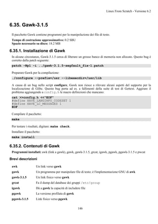 6.35. Gawk-3.1.5
Il pacchetto Gawk contiene programmi per la manipolazione dei file di testo.
Tempo di costruzione approssimativo: 0.2 SBU
Spazio necessario su disco: 18.2 MB
6.35.1. Installazione di Gawk
In alcune circostanze, Gawk-3.1.5 cerca di liberare un grosso banco di memoria non allocato. Questo bug è
corretto dalla patch seguente:
patch -Np1 -i ../gawk-3.1.5-segfault_fix-1.patch
Preparare Gawk per la compilazione:
./configure --prefix=/usr --libexecdir=/usr/lib
A causa di un bug nello script configure, Gawk non riesce a rilevare alcuni aspetti del supporto per la
localizzazione di Glibc. Questo bug porta ad es. a fallimenti della suite di test di Gettext. Aggirare il
problema aggiungendo a config.h le macro definizioni che mancano:
cat >>config.h <<"EOF"
#define HAVE_LANGINFO_CODESET 1
#define HAVE_LC_MESSAGES 1
EOF
Compilare il pacchetto:
make
Per testare i risultati, digitare: make check.
Installare il pacchetto:
make install
6.35.2. Contenuti di Gawk
Programmi installati: awk (link a gawk), gawk, gawk-3.1.5, grcat, igawk, pgawk, pgawk-3.1.5 e pwcat
Brevi descrizioni
awk Un link verso gawk
gawk Un programma per manipolare file di testo; è l'implementazione GNU di awk
gawk-3.1.5 Un link fisico verso gawk
grcat Fa il dump del database dei gruppi /etc/group
igawk Dà a gawk la capacità di includere file
pgawk La versione profilata di gawk
pgawk-3.1.5 Link fisico verso pgawk
Linux From Scratch - Versione 6.2
146
 