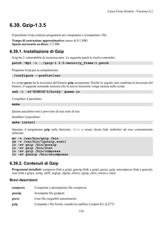 6.39. Gzip-1.3.5
Il pacchetto Gzip contiene programmi per compattare e scompattare i file.
Tempo di costruzione approssimativo: meno di 0.1 SBU
Spazio necessario su disco: 2.2 MB
6.39.1. Installazione di Gzip
Gzip ha 2 vulnerabilità di sicurezza note. La seguente patch le risolve entrambe:
patch -Np1 -i ../gzip-1.3.5-security_fixes-1.patch
Preparare Gzip per la compilazione:
./configure --prefix=/usr
Lo script gzexe ha la locazione del binario gzip incorporata. Poiché in seguito sarà cambiata la locazione del
binario, il seguente comando assicura che la nuova locazione venga inclusa nello script:
sed -i 's@"BINDIR"@/bin@g' gzexe.in
Compilare il pacchetto:
make
Questo pacchetto non è provvisto di una suite di test.
Installare il pacchetto:
make install
Spostare il programma gzip nella directory /bin e creare alcuni link simbolici ad esso comunemente
utilizzati:
mv -v /usr/bin/gzip /bin
rm -v /usr/bin/{gunzip,zcat}
ln -sv gzip /bin/gunzip
ln -sv gzip /bin/zcat
ln -sv gzip /bin/compress
ln -sv gunzip /bin/uncompress
6.39.2. Contenuti di Gzip
Programmi installati: compress (link a gzip), gunzip (link a gzip), gzexe, gzip, uncompress (link a gunzip),
zcat (link a gzip), zcmp, zdiff, zegrep, zfgrep, zforce, zgrep, zless, zmore e znew
Brevi descrizioni
compress Comprime e decomprime file compressi
gunzip Scompatta file gzippati
gzexe Crea file eseguibili autoestraenti
gzip Compatta i file forniti, usando la codifica Lempel-Ziv (LZ77)
Linux From Scratch - Versione 6.2
154
 