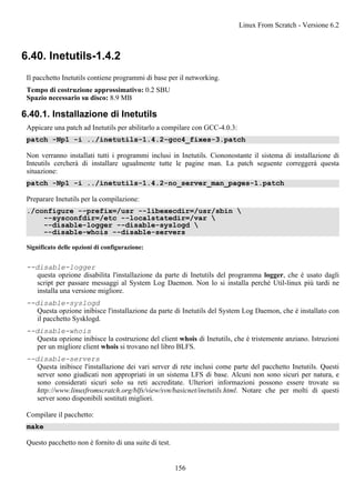 6.40. Inetutils-1.4.2
Il pacchetto Inetutils contiene programmi di base per il networking.
Tempo di costruzione approssimativo: 0.2 SBU
Spazio necessario su disco: 8.9 MB
6.40.1. Installazione di Inetutils
Appicare una patch ad Inetutils per abilitarlo a compilare con GCC-4.0.3:
patch -Np1 -i ../inetutils-1.4.2-gcc4_fixes-3.patch
Non verranno installati tutti i programmi inclusi in Inetutils. Ciononostante il sistema di installazione di
Inteutils cercherà di installare ugualmente tutte le pagine man. La patch seguente correggerà questa
situazione:
patch -Np1 -i ../inetutils-1.4.2-no_server_man_pages-1.patch
Preparare Inetutils per la compilazione:
./configure --prefix=/usr --libexecdir=/usr/sbin 
--sysconfdir=/etc --localstatedir=/var 
--disable-logger --disable-syslogd 
--disable-whois --disable-servers
Significato delle opzioni di configurazione:
--disable-logger
questa opzione disabilita l'installazione da parte di Inetutils del programma logger, che è usato dagli
script per passare messaggi al System Log Daemon. Non lo si installa perché Util-linux più tardi ne
installa una versione migliore.
--disable-syslogd
Questa opzione inibisce l'installazione da parte di Inetutils del System Log Daemon, che è installato con
il pacchetto Sysklogd.
--disable-whois
Questa opzione inibisce la costruzione del client whois di Inetutils, che è tristemente anziano. Istruzioni
per un migliore client whois si trovano nel libro BLFS.
--disable-servers
Questa inibisce l'installazione dei vari server di rete inclusi come parte del pacchetto Inetutils. Questi
server sono giudicati non appropriati in un sistema LFS di base. Alcuni non sono sicuri per natura, e
sono considerati sicuri solo su reti accreditate. Ulteriori informazioni possono essere trovate su
http://www.linuxfromscratch.org/blfs/view/svn/basicnet/inetutils.html. Notare che per molti di questi
server sono disponibili sostituti migliori.
Compilare il pacchetto:
make
Questo pacchetto non è fornito di una suite di test.
Linux From Scratch - Versione 6.2
156
 