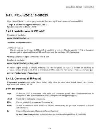 6.41. IPRoute2-2.6.16-060323
Il pacchetto IPRoute2 contiene programmi per il networking di base e avanzato basato su IPV4.
Tempo di costruzione approssimativo: 0.2 SBU
Spazio necessario su disco: 4.8 MB
6.41.1. Installazione di IPRoute2
Compilare il pacchetto:
make SBINDIR=/sbin
Significato dell'opzione di make:
SBINDIR=/sbin
Questo assicura che i binari di IPRoute2 si installino in /sbin. Questa secondo FHS è la locazione
corretta, poiché alcuni dei binari di IPRoute2 sono usati dal pacchetto LFS-Bootscripts.
Questo pacchetto non è provvisto di una suite di test.
Installare il pacchetto:
make SBINDIR=/sbin install
Il binario arpd collega le librerie Berkeley DB che risiedono in /usr e utilizza un database in
/var/lib/arpd/arpd.db. Così, in conformità al FHS, esso deve stare in /usr/sbin. Muoverlo qui:
mv -v /sbin/arpd /usr/sbin
6.41.2. Contenuti di IPRoute2
Programmi installati: arpd, ctstat (link a lnstat), ifcfg, ifstat, ip, lnstat, nstat, routef, routel, rtacct, rtmon,
rtpr, rtstat (link a lnstat), ss, e tc.
Brevi descrizioni
arpd Il demone ARP in userspace, utile nelle reti veramente grandi, dove l'implementazione in
userspace di ARP è insufficente, o quando si imposta un honeypot (trappola)
ctstat Utilità per lo stato della connessione
ifcfg Uno script di shell wrapper per il comando ip
ifstat Mostra le statistiche delle interfacce, incluso l'ammontare dei pacchetti trasmessi e ricevuti
dall'interfaccia
ip L'eseguibile principale. Ha molte differenti funzioni:
ip link <device> permette agli utenti di vedere lo stato del dispositivo e di cambiarlo
Linux From Scratch - Versione 6.2
158
 