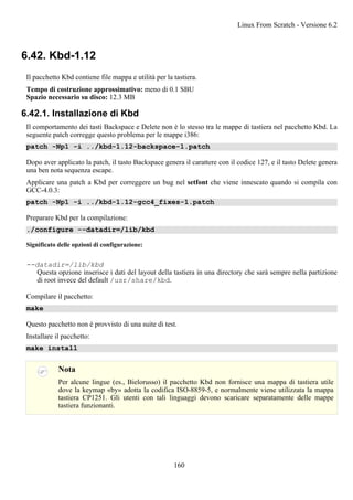 6.42. Kbd-1.12
Il pacchetto Kbd contiene file mappa e utilità per la tastiera.
Tempo di costruzione approssimativo: meno di 0.1 SBU
Spazio necessario su disco: 12.3 MB
6.42.1. Installazione di Kbd
Il comportamento dei tasti Backspace e Delete non è lo stesso tra le mappe di tastiera nel pacchetto Kbd. La
seguente patch corregge questo problema per le mappe i386:
patch -Np1 -i ../kbd-1.12-backspace-1.patch
Dopo aver applicato la patch, il tasto Backspace genera il carattere con il codice 127, e il tasto Delete genera
una ben nota sequenza escape.
Applicare una patch a Kbd per correggere un bug nel setfont che viene innescato quando si compila con
GCC-4.0.3:
patch -Np1 -i ../kbd-1.12-gcc4_fixes-1.patch
Preparare Kbd per la compilazione:
./configure --datadir=/lib/kbd
Significato delle opzioni di configurazione:
--datadir=/lib/kbd
Questa opzione inserisce i dati del layout della tastiera in una directory che sarà sempre nella partizione
di root invece del default /usr/share/kbd.
Compilare il pacchetto:
make
Questo pacchetto non è provvisto di una suite di test.
Installare il pacchetto:
make install
Nota
Per alcune lingue (es., Bielorusso) il pacchetto Kbd non fornisce una mappa di tastiera utile
dove la keymap «by» adotta la codifica ISO-8859-5, e normalmente viene utilizzata la mappa
tastiera CP1251. Gli utenti con tali linguaggi devono scaricare separatamente delle mappe
tastiera funzionanti.
Linux From Scratch - Versione 6.2
160
 