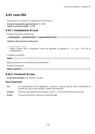 6.43. Less-394
Il pacchetto Less contiene un visualizzatore di file di testo.
Tempo di costruzione approssimativo: 0.1 SBU
Spazio necessario su disco: 2.6 MB
6.43.1. Installazione di Less
Preparare Less per la compilazione:
./configure --prefix=/usr --sysconfdir=/etc
Significato delle opzioni di configurazione:
--sysconfdir=/etc
Questa opzione dice ai programmi creati dal pacchetto di guardare in /etc per i loro file di
configurazione.
Compilare il pacchetto:
make
Questo pacchetto non viene fornito di una suite di test.
Installare il pacchetto:
make install
6.43.2. Contenuti di Less
Programmi installati: less, lessecho e lesskey
Brevi descrizioni
less Un visualizzatore di file o paginatore; visualizza i contenuti dei file forniti, permettendo di
scrollare su e giù, trovare stringhe e saltare verso marcatori
lessecho Necessario per espandere meta-caratteri, come * e ?, nei nomi dei file su sistemi Unix
lesskey Usato per specificare i vincoli dei caratteri per less
Linux From Scratch - Versione 6.2
163
 