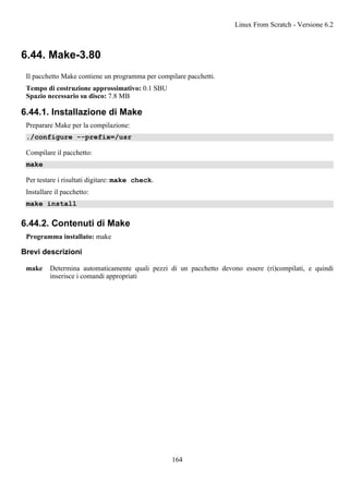 6.44. Make-3.80
Il pacchetto Make contiene un programma per compilare pacchetti.
Tempo di costruzione approssimativo: 0.1 SBU
Spazio necessario su disco: 7.8 MB
6.44.1. Installazione di Make
Preparare Make per la compilazione:
./configure --prefix=/usr
Compilare il pacchetto:
make
Per testare i risultati digitare: make check.
Installare il pacchetto:
make install
6.44.2. Contenuti di Make
Programma installato: make
Brevi descrizioni
make Determina automaticamente quali pezzi di un pacchetto devono essere (ri)compilati, e quindi
inserisce i comandi appropriati
Linux From Scratch - Versione 6.2
164
 