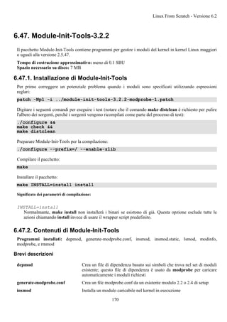 6.47. Module-Init-Tools-3.2.2
Il pacchetto Module-Init-Tools contiene programmi per gestire i moduli del kernel in kernel Linux maggiori
o uguali alla versione 2.5.47.
Tempo di costruzione approssimativo: meno di 0.1 SBU
Spazio necessario su disco: 7 MB
6.47.1. Installazione di Module-Init-Tools
Per primo correggere un potenziale problema quando i moduli sono specificati utilizzando espressioni
reglari:
patch -Np1 -i ../module-init-tools-3.2.2-modprobe-1.patch
Digitare i seguenti comandi per eseguire i test (notare che il comando make distclean è richiesto per pulire
l'albero dei sorgenti, perché i sorgenti vengono ricompilati come parte del processo di test):
./configure &&
make check &&
make distclean
Preparare Module-Init-Tools per la compilazione:
./configure --prefix=/ --enable-zlib
Compilare il pacchetto:
make
Installare il pacchetto:
make INSTALL=install install
Significato dei parametri di compilazione:
INSTALL=install
Normalmante, make install non installerà i binari se esistono di già. Questa opzione esclude tutte le
azioni chiamando install invece di usare il wrapper script predefinito.
6.47.2. Contenuti di Module-Init-Tools
Programmi installati: depmod, generate-modprobe.conf, insmod, insmod.static, lsmod, modinfo,
modprobe, e rmmod
Brevi descrizioni
depmod Crea un file di dipendenza basato sui simboli che trova nel set di moduli
esistente; questo file di dipendenza è usato da modprobe per caricare
automaticamente i moduli richiesti
generate-modprobe.conf Crea un file modprobe.conf da un esistente modulo 2.2 o 2.4 di setup
insmod Installa un modulo caricabile nel kernel in esecuzione
Linux From Scratch - Versione 6.2
170
 