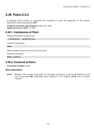 6.48. Patch-2.5.4
Il pacchetto Patch contiene un programma per modificare o creare file applicando un file «patch»
tipicamente creato dal programma diff.
Tempo di costruzione approssimativo: meno di 0.1 SBU
Spazio necessario su disco: 1.6 MB
6.48.1. Installazione di Patch
Preparare Patch per la compilazione.
./configure --prefix=/usr
Compilare il pacchetto:
make
Questo pacchetto non è provvisto di una suite di test.
Installare il pacchetto:
make install
6.48.2. Contenuti di Patch
Programma installato: patch
Brevi descrizioni
patch Modifica i file secondo un file patch. Un file patch normalmente è una lista di differenze creata
con il programma diff. Applicando queste differenze ai file originali, patch crea la versione
"riparata".
Linux From Scratch - Versione 6.2
172
 