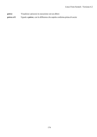 pstree Visualizza i processi in esecuzione con un albero
pstree.x11 Uguale a pstree, con la differenza che aspetta conferma prima di uscire
Linux From Scratch - Versione 6.2
174
 
