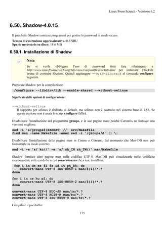 6.50. Shadow-4.0.15
Il pacchetto Shadow contiene programmi per gestire le password in modo sicuro.
Tempo di costruzione approssimativo: 0.3 SBU
Spazio necessario su disco: 18.6 MB
6.50.1. Installazione di Shadow
Nota
Se si vuole obbligare l'uso di password forti fare riferimento a
http://www.linuxfromscratch.org/blfs/view/svn/postlfs/cracklib.html per installare Cracklib
prima di costruire Shadow. Quindi aggiungere --with-libcrack al comando configure
seguente.
Preparare Shadow per la compilazione:
./configure --libdir=/lib --enable-shared --without-selinux
Significato delle opzioni di configurazione:
--without-selinux
Il supporto per selinux è abilitato di default, ma selinux non è costruito nel sistema base di LFS. Se
questa opzione non è usata lo script configure fallirà.
Disabilitare l'installazione del programma groups, e le sue pagine man, poiché Coreutils ne fornisce una
versione migliore:
sed -i 's/groups$(EXEEXT) //' src/Makefile
find man -name Makefile -exec sed -i '/groups/d' {} ;
Disabilitare l'installazione delle pagine man in Cinese e Coreano, dal momento che Man-DB non può
formattarle in modo corretto:
sed -i -e 's/ ko//' -e 's/ zh_CN zh_TW//' man/Makefile
Shadow fornisce altre pagine man nella codifica UTF-8. Man-DB può visualizzarle nelle codifiche
raccomandate utilizzando lo script convert-mans che viene installato.
for i in de es fi fr id it pt_BR; do
convert-mans UTF-8 ISO-8859-1 man/${i}/*.?
done
for i in cs hu pl; do
convert-mans UTF-8 ISO-8859-2 man/${i}/*.?
done
convert-mans UTF-8 EUC-JP man/ja/*.?
convert-mans UTF-8 KOI8-R man/ru/*.?
convert-mans UTF-8 ISO-8859-9 man/tr/*.?
Compilare il pacchetto:
Linux From Scratch - Versione 6.2
175
 