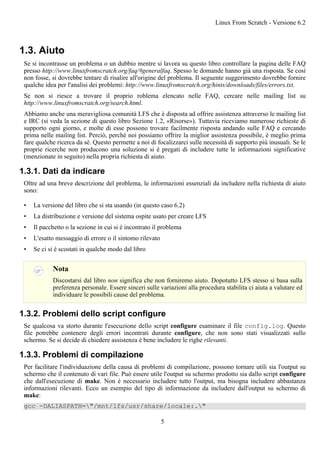 1.3. Aiuto
Se si incontrasse un problema o un dubbio mentre si lavora su questo libro controllare la pagina delle FAQ
presso http://www.linuxfromscratch.org/faq/#generalfaq. Spesso le domande hanno già una risposta. Se così
non fosse, si dovrebbe tentare di risalire all'origine del problema. Il seguente suggerimento dovrebbe fornire
qualche idea per l'analisi dei problemi: http://www.linuxfromscratch.org/hints/downloads/files/errors.txt.
Se non si riesce a trovare il proprio roblema elencato nelle FAQ, cercare nelle mailing list su
http://www.linuxfromscratch.org/search.html.
Abbiamo anche una meravigliosa comunità LFS che è disposta ad offrire assistenza attraverso le mailing list
e IRC (si veda la sezione di questo libro Sezione 1.2, «Risorse»). Tuttavia riceviamo numerose richieste di
supporto ogni giorno, e molte di esse possono trovare facilmente risposta andando sulle FAQ e cercando
prima nelle mailing list. Perciò, perché noi possiamo offrire la miglior assistenza possibile, è meglio prima
fare qualche ricerca da sé. Questo permette a noi di focalizzarci sulle necessità di supporto più inusuali. Se le
proprie ricerche non producono una soluzione si è pregati di includere tutte le informazioni significative
(menzionate in seguito) nella propria richiesta di aiuto.
1.3.1. Dati da indicare
Oltre ad una breve descrizione del problema, le informazioni essenziali da includere nella richiesta di aiuto
sono:
• La versione del libro che si sta usando (in questo caso 6.2)
• La distribuzione e versione del sistema ospite usato per creare LFS
• Il pacchetto o la sezione in cui si è incontrato il problema
• L'esatto messaggio di errore o il sintomo rilevato
• Se ci si è scostati in qualche modo dal libro
Nota
Discostarsi dal libro non significa che non forniremo aiuto. Dopotutto LFS stesso si basa sulla
preferenza personale. Essere sinceri sulle variazioni alla procedura stabilita ci aiuta a valutare ed
individuare le possibili cause del problema.
1.3.2. Problemi dello script configure
Se qualcosa va storto durante l'esecuzione dello script configure esaminare il file config.log. Questo
file potrebbe contenere degli errori incontrati durante configure, che non sono stati visualizzati sullo
schermo. Se si decide di chiedere assistenza è bene includere le righe rilevanti.
1.3.3. Problemi di compilazione
Per facilitare l'individuazione della causa di problemi di compilazione, possono tornare utili sia l'output su
schermo che il contenuto di vari file. Può essere utile l'output su schermo prodotto sia dallo script configure
che dall'esecuzione di make. Non è necessario includere tutto l'output, ma bisogna includere abbastanza
informazioni rilevanti. Ecco un esempio del tipo di informazione da includere dall'output su schermo di
make:
gcc -DALIASPATH="/mnt/lfs/usr/share/locale:."
Linux From Scratch - Versione 6.2
5
 