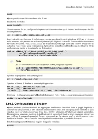 make
Questo pacchetto non è fornito di una suite di test.
Installare il pacchetto:
make install
Shadow usa due file per configurare le impostazioni di autenticazione per il sistema. Installare questi due file
di configurazione:
cp -v etc/{limits,login.access} /etc
Invece di utilizzare il metodo di default crypt, sarebbe meglio utilizzare il più sicuro MD5 per la cifratura
delle password, che permette anche l'uso di password più lunghe di 8 caratteri. È necessario anche cambiare
la vecchia locazione /var/spool/mail per le caselle di posta degli utenti che Shadow invece tiene di
default su /var/mail usata correntemente. Per risolvere entrambi i problemi bisogna modificare il file di
configurazione mentre lo si copia nella sua destinazione:
sed -e's@#MD5_CRYPT_ENAB.no@MD5_CRYPT_ENAB yes@' 
-e 's@/var/spool/mail@/var/mail@' 
etc/login.defs > /etc/login.defs
Nota
Se si è costruito Shadow con il supporto Cracklib, eseguire il seguente:
sed -i 's@DICTPATH.*@DICTPATHt/lib/cracklib/pw_dict@' 
/etc/login.defs
Spostare un programma nella cartella giusta:
mv -v /usr/bin/passwd /bin
Spostare le librerie di Shadow in locazioni più appropriate:
mv -v /lib/libshadow.*a /usr/lib
rm -v /lib/libshadow.so
ln -sfv ../../lib/libshadow.so.0 /usr/lib/libshadow.so
L'opzione -D del programma useradd richiede la directory /etc/default per funzionare correttamente:
mkdir -v /etc/default
6.50.2. Configurazione di Shadow
Questo pacchetto contiene strumenti per aggiungere, modificare e cancellare utenti e gruppi, impostare e
cambiare le loro password, e altri strumenti amministrativi simili. Per una spiegazione completa su cosa
significa password shadowing si veda il file doc/HOWTO all'interno dell'albero dei sorgenti scompattato.
Bisogna tenere una cosa a mente se si decide di usare il supporto di Shadow: che i programmi che servono
per verificare le password (gestori di finestre, programmi per ftp, demoni pop3, e simili) devono essere
conformi a Shadow. Cioé occorre che siano in grado di funzionare con le password shadowed.
Per abilitare le password shadowed eseguire il seguente comando:
pwconv
Linux From Scratch - Versione 6.2
176
 