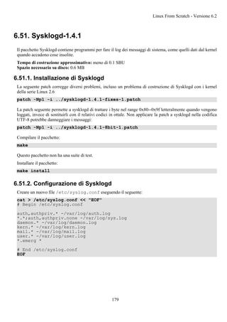 6.51. Sysklogd-1.4.1
Il pacchetto Sysklogd contiene programmi per fare il log dei messaggi di sistema, come quelli dati dal kernel
quando accadono cose insolite.
Tempo di costruzione approssimativo: meno di 0.1 SBU
Spazio necessario su disco: 0.6 MB
6.51.1. Installazione di Sysklogd
La seguente patch corregge diversi problemi, incluso un problema di costruzione di Sysklogd con i kernel
della serie Linux 2.6
patch -Np1 -i ../sysklogd-1.4.1-fixes-1.patch
La patch seguente permette a sysklogd di trattare i byte nel range 0x80--0x9f letteralmente quando vengono
loggati, invece di sostituirli con il relativi codici in ottale. Non applicare la patch a sysklogd nella codifica
UTF-8 potrebbe danneggiare i messaggi:
patch -Np1 -i ../sysklogd-1.4.1-8bit-1.patch
Compilare il pacchetto:
make
Questo pacchetto non ha una suite di test.
Installare il pacchetto:
make install
6.51.2. Configurazione di Sysklogd
Creare un nuovo file /etc/syslog.conf eseguendo il seguente:
cat > /etc/syslog.conf << "EOF"
# Begin /etc/syslog.conf
auth,authpriv.* -/var/log/auth.log
*.*;auth,authpriv.none -/var/log/sys.log
daemon.* -/var/log/daemon.log
kern.* -/var/log/kern.log
mail.* -/var/log/mail.log
user.* -/var/log/user.log
*.emerg *
# End /etc/syslog.conf
EOF
Linux From Scratch - Versione 6.2
179
 