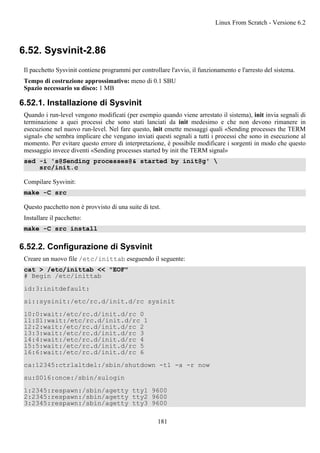 6.52. Sysvinit-2.86
Il pacchetto Sysvinit contiene programmi per controllare l'avvio, il funzionamento e l'arresto del sistema.
Tempo di costruzione approssimativo: meno di 0.1 SBU
Spazio necessario su disco: 1 MB
6.52.1. Installazione di Sysvinit
Quando i run-level vengono modificati (per esempio quando viene arrestato il sistema), init invia segnali di
terminazione a quei processi che sono stati lanciati da init medesimo e che non devono rimanere in
esecuzione nel nuovo run-level. Nel fare questo, init emette messaggi quali «Sending processes the TERM
signal» che sembra implicare che vengano inviati questi segnali a tutti i processi che sono in esecuzione al
momento. Per evitare questo errore di interpretazione, è possibile modificare i sorgenti in modo che questo
messaggio invece diventi «Sending processes started by init the TERM signal»
sed -i 's@Sending processes@& started by init@g' 
src/init.c
Compilare Sysvinit:
make -C src
Questo pacchetto non è provvisto di una suite di test.
Installare il pacchetto:
make -C src install
6.52.2. Configurazione di Sysvinit
Creare un nuovo file /etc/inittab eseguendo il seguente:
cat > /etc/inittab << "EOF"
# Begin /etc/inittab
id:3:initdefault:
si::sysinit:/etc/rc.d/init.d/rc sysinit
l0:0:wait:/etc/rc.d/init.d/rc 0
l1:S1:wait:/etc/rc.d/init.d/rc 1
l2:2:wait:/etc/rc.d/init.d/rc 2
l3:3:wait:/etc/rc.d/init.d/rc 3
l4:4:wait:/etc/rc.d/init.d/rc 4
l5:5:wait:/etc/rc.d/init.d/rc 5
l6:6:wait:/etc/rc.d/init.d/rc 6
ca:12345:ctrlaltdel:/sbin/shutdown -t1 -a -r now
su:S016:once:/sbin/sulogin
1:2345:respawn:/sbin/agetty tty1 9600
2:2345:respawn:/sbin/agetty tty2 9600
3:2345:respawn:/sbin/agetty tty3 9600
Linux From Scratch - Versione 6.2
181
 