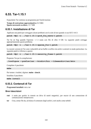 6.53. Tar-1.15.1
Il pacchetto Tar contiene un programma per l'archiviazione.
Tempo di costruzione approssimativo: 0.2 SBU
Spazio necessario su disco: 13.7 MB
6.53.1. Installazione di Tar
Applicare una patch per correggere alcuni problemi con la suite di test quando si usa GCC-4.0.3:
patch -Np1 -i ../tar-1.15.1-gcc4_fix_tests-1.patch
Tar ha un bug quando l'opzione -S è usata con file di oltre 4 GB. La seguente patch corregge
appropriatamente questo problema
patch -Np1 -i ../tar-1.15.1-sparse_fix-1.patch
Le recenti versioni di Tar sono vulnerabili ad un buffer overflow da archivi costruiti in modo particolare. La
seguente patch si riferisce a questo:
patch -Np1 -i ../tar-1.15.1-security_fixes-1.patch
Preparare Tar per la compilazione:
./configure --prefix=/usr --bindir=/bin --libexecdir=/usr/sbin
Compilare il pacchetto:
make
Per testare i risultati, digitare: make check.
Installare il pacchetto:
make install
6.53.2. Contenuti di Tar
Programmi installati: rmt e tar
Brevi descrizioni
rmt è usato per gestire in remoto un drive di nastri magnetici, per mezzo di una connessione di
comunicazione interprocesso.
tar Crea, estrae file da, ed elenca il contenuto degli archivi, noti anche come tarball.
Linux From Scratch - Versione 6.2
183
 