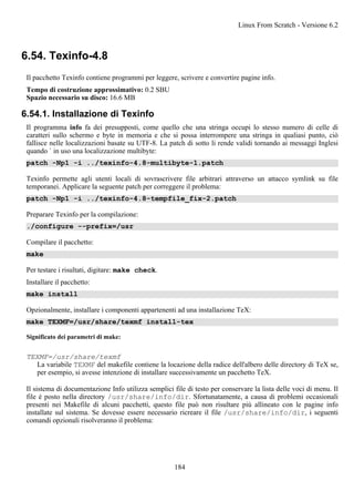 6.54. Texinfo-4.8
Il pacchetto Texinfo contiene programmi per leggere, scrivere e convertire pagine info.
Tempo di costruzione approssimativo: 0.2 SBU
Spazio necessario su disco: 16.6 MB
6.54.1. Installazione di Texinfo
Il programma info fa dei presupposti, come quello che una stringa occupi lo stesso numero di celle di
caratteri sullo schermo e byte in memoria e che si possa interrompere una stringa in qualiasi punto, ciò
fallisce nelle localizzazioni basate su UTF-8. La patch di sotto li rende validi tornando ai messaggi Inglesi
quando ` in uso una localizzazione multibyte:
patch -Np1 -i ../texinfo-4.8-multibyte-1.patch
Texinfo permette agli utenti locali di sovrascrivere file arbitrari attraverso un attacco symlink su file
temporanei. Applicare la seguente patch per correggere il problema:
patch -Np1 -i ../texinfo-4.8-tempfile_fix-2.patch
Preparare Texinfo per la compilazione:
./configure --prefix=/usr
Compilare il pacchetto:
make
Per testare i risultati, digitare: make check.
Installare il pacchetto:
make install
Opzionalmente, installare i componenti appartenenti ad una installazione TeX:
make TEXMF=/usr/share/texmf install-tex
Significato dei parametri di make:
TEXMF=/usr/share/texmf
La variabile TEXMF del makefile contiene la locazione della radice dell'albero delle directory di TeX se,
per esempio, si avesse intenzione di installare successivamente un pacchetto TeX.
Il sistema di documentazione Info utilizza semplici file di testo per conservare la lista delle voci di menu. Il
file è posto nella directory /usr/share/info/dir. Sfortunatamente, a causa di problemi occasionali
presenti nei Makefile di alcuni pacchetti, questo file può non risultare più allineato con le pagine info
installate sul sistema. Se dovesse essere necessario ricreare il file /usr/share/info/dir, i seguenti
comandi opzionali risolveranno il problema:
Linux From Scratch - Versione 6.2
184
 