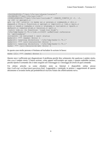-DLOCALEDIR="/mnt/lfs/usr/share/locale"
-DLIBDIR="/mnt/lfs/usr/lib"
-DINCLUDEDIR="/mnt/lfs/usr/include" -DHAVE_CONFIG_H -I. -I.
-g -O2 -c getopt1.c
gcc -g -O2 -static -o make ar.o arscan.o commands.o dir.o
expand.o file.o function.o getopt.o implicit.o job.o main.o
misc.o read.o remake.o rule.o signame.o variable.o vpath.o
default.o remote-stub.o version.o opt1.o
-lutil job.o: In function `load_too_high':
/lfs/tmp/make-3.79.1/job.c:1565: undefined reference
to `getloadavg'
collect2: ld returned 1 exit status
make[2]: *** [make] Error 1
make[2]: Leaving directory `/lfs/tmp/make-3.79.1'
make[1]: *** [all-recursive] Error 1
make[1]: Leaving directory `/lfs/tmp/make-3.79.1'
make: *** [all-recursive-am] Error 2
In questo caso molte persone si limitano ad includere la sezione in basso:
make [2]: *** [make] Error 1
Questo non è sufficiente per diagnosticare il problema perché dice solamente che qualcosa è andato storto,
non cosa è andato storto. L'intera sezione, come appare nell'esempio qui sopra, è quanto andrebbe incluso,
perché riporta il comando che è stato eseguito ed il messaggio (o i messaggi) di errore di quel comando.
Un ottimo articolo su come chiedere aiuto su Internet è disponibile online presso
http://catb.org/~esr/faqs/smart-questions.html. Leggendolo e mettendo in pratica i suggerimenti di questo
documento si avranno molte più probabilità di ricevere l'aiuto che effettivamente serve.
Linux From Scratch - Versione 6.2
6
 