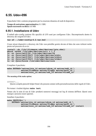 6.55. Udev-096
Il pacchetto Udev contiene programmi per la creazione dinamica di nodi di dispositivo.
Tempo di costruzione approssimativo: 0.1 SBU
Spazio necessario su disco: 6.8 MB
6.55.1. Installazione di Udev
Il tarball udev-config contiene file specifici di LFS usati per configurare Udev. Decomprimerlo dentro la
directory dei sorgenti di Udev:
tar xf ../udev-config-6.2.tar.bz2
Creare alcuni dispositivi e directory che Udev non potrebbe gestire dovuto al fatto che sono richiesti molto
presto nel processo di avvio:
install -dv /lib/{firmware,udev/devices/{pts,shm}}
mknod -m0666 /lib/udev/devices/null c 1 3
ln -sv /proc/self/fd /lib/udev/devices/fd
ln -sv /proc/self/fd/0 /lib/udev/devices/stdin
ln -sv /proc/self/fd/1 /lib/udev/devices/stdout
ln -sv /proc/self/fd/2 /lib/udev/devices/stderr
ln -sv /proc/kcore /lib/udev/devices/core
Compilare il pacchetto:
make EXTRAS="extras/ata_id extras/cdrom_id extras/edd_id 
extras/firmware extras/floppy extras/path_id 
extras/scsi_id extras/usb_id extras/volume_id"
The meaning of the make option:
EXTRAS=...
Questo compila parecchi helper binari che possono aiutare nella personalizzazione delle regole di Udev.
Per testare i risultati digitare: make test.
Notare che la suite di test di Udev produrrà numerosi messaggi nei log di sistema dell'host. Questi sono
innoqui e possono essere ignorati.
Installare il pacchetto:
make DESTDIR=/ 
EXTRAS="extras/ata_id extras/cdrom_id extras/edd_id 
extras/firmware extras/floppy extras/path_id 
extras/scsi_id extras/usb_id extras/volume_id" install
Linux From Scratch - Versione 6.2
186
 