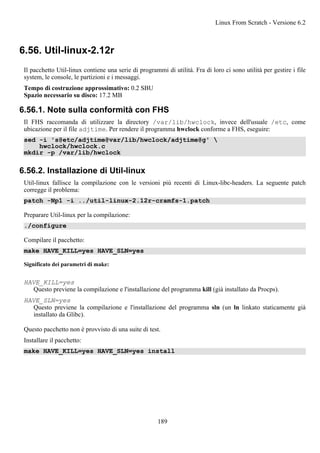 6.56. Util-linux-2.12r
Il pacchetto Util-linux contiene una serie di programmi di utilità. Fra di loro ci sono utilità per gestire i file
system, le console, le partizioni e i messaggi.
Tempo di costruzione approssimativo: 0.2 SBU
Spazio necessario su disco: 17.2 MB
6.56.1. Note sulla conformità con FHS
Il FHS raccomanda di utilizzare la directory /var/lib/hwclock, invece dell'usuale /etc, come
ubicazione per il file adjtime. Per rendere il programma hwclock conforme a FHS, eseguire:
sed -i 's@etc/adjtime@var/lib/hwclock/adjtime@g' 
hwclock/hwclock.c
mkdir -p /var/lib/hwclock
6.56.2. Installazione di Util-linux
Util-linux fallisce la compilazione con le versioni più recenti di Linux-libc-headers. La seguente patch
corregge il problema:
patch -Np1 -i ../util-linux-2.12r-cramfs-1.patch
Preparare Util-linux per la compilazione:
./configure
Compilare il pacchetto:
make HAVE_KILL=yes HAVE_SLN=yes
Significato dei parametri di make:
HAVE_KILL=yes
Questo previene la compilazione e l'installazione del programma kill (già installato da Procps).
HAVE_SLN=yes
Questo previene la compilazione e l'installazione del programma sln (un ln linkato staticamente già
installato da Glibc).
Questo pacchetto non è provvisto di una suite di test.
Installare il pacchetto:
make HAVE_KILL=yes HAVE_SLN=yes install
Linux From Scratch - Versione 6.2
189
 