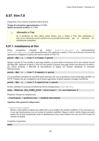 6.57. Vim-7.0
Il pacchetto Vim contiene un potente editor di testi.
Tempo di costruzione approssimativo: 0.4 SBU
Spazio necessario su disco: 47.4 MB
Alternative a Vim
Se si preferisce un altro editor (come Emacs, Joe, o Nano) a Vim, fare riferimento a
http://www.linuxfromscratch.org/blfs/view/svn/postlfs/editors.html per le istruzioni di
installazione consigliate.
6.57.1. Installazione di Vim
Prima scompattare entrambi gli archivi vim-7.0.tar.bz2 e (opzionalmente)
vim-7.0-lang.tar.gz nella stessa directory. Poi, applicare la patch a Vim con le diverse correzioni da
upstream di sviluppatori a partire dal rilascio iniziale di Vim-7.0:
patch -Np1 -i ../vim-7.0-fixes-7.patch
Questa versione di Vim installa le man page tradotte e le pone dentro le directory dove non saranno trovate
dal Man-DB. Applicare la patch a Vim così che installi le proprie man page dentro una directory trovabile e
per ultimo permetta a Man-DB di trascodificare la pagina nel formato desiderato al momento
dell'esecuzione:
patch -Np1 -i ../vim-7.0-mandir-1.patch
C'è un problema introdotto da una delle patch upstream che crea un problema al download degli spellfile via
HTTP. Fintanto che gli sviluppatori non lo hanno aggiornato, la patch seguente corregge il problema:
patch -Np1 -i ../vim-7.0-spellfile-1.patch
In fine, cambiare le locazioni di default dei file di configurazione vimrc in /etc.
echo '#define SYS_VIMRC_FILE "/etc/vimrc"' >> src/feature.h
Preparare Vim per la compilazione:
./configure --prefix=/usr --enable-multibyte
Significato delle opzioni di configurazione:
--enable-multibyte
Questo switch abilita il suporto per editare file con la codifica dei caratteri multibyte. Ciò è necessario se
si usa una localizzazione con un insieme di caratteri multibyte. Questo switch è anche d'aiuto per poter
editare file di testo inizialmente creati in distribuzioni Linux come Fedora Core che usa UTF-8 come set
caratteri di default.
Compilare il pacchetto:
make
Linux From Scratch - Versione 6.2
193
 