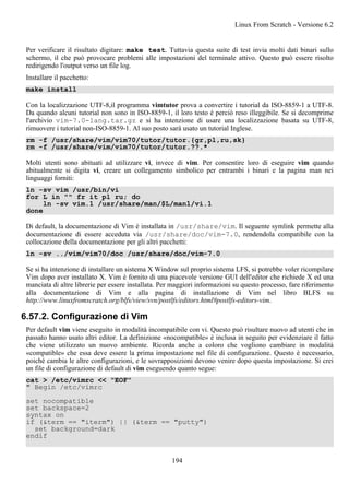 Per verificare il risultato digitare: make test. Tuttavia questa suite di test invia molti dati binari sullo
schermo, il che può provocare problemi alle impostazioni del terminale attivo. Questo può essere risolto
redirigendo l'output verso un file log.
Installare il pacchetto:
make install
Con la localizzazione UTF-8,il programma vimtutor prova a convertire i tutorial da ISO-8859-1 a UTF-8.
Da quando alcuni tutorial non sono in ISO-8859-1, il loro testo è perciò reso illeggibile. Se si decomprime
l'archivio vim-7.0-lang.tar.gz e si ha intenzione di usare una localizzazione basata su UTF-8,
rimuovere i tutorial non-ISO-8859-1. Al suo posto sarà usato un tutorial Inglese.
rm -f /usr/share/vim/vim70/tutor/tutor.{gr,pl,ru,sk}
rm -f /usr/share/vim/vim70/tutor/tutor.??.*
Molti utenti sono abituati ad utilizzare vi, invece di vim. Per consentire loro di eseguire vim quando
abitualmente si digita vi, creare un collegamento simbolico per entrambi i binari e la pagina man nei
linguaggi forniti:
ln -sv vim /usr/bin/vi
for L in "" fr it pl ru; do
ln -sv vim.1 /usr/share/man/$L/man1/vi.1
done
Di default, la documentazione di Vim è installata in /usr/share/vim. Il seguente symlink permette alla
documentazione di essere acceduta via /usr/share/doc/vim-7.0, rendendola compatibile con la
collocazione della documentazione per gli altri pacchetti:
ln -sv ../vim/vim70/doc /usr/share/doc/vim-7.0
Se si ha intenzione di installare un sistema X Window sul proprio sistema LFS, si potrebbe voler ricompilare
Vim dopo aver installato X. Vim è fornito di una piacevole versione GUI dell'editor che richiede X ed una
manciata di altre librerie per essere installata. Per maggiori informazioni su questo processo, fare riferimento
alla documentazione di Vim e alla pagina di installazione di Vim nel libro BLFS su
http://www.linuxfromscratch.org/blfs/view/svn/postlfs/editors.html#postlfs-editors-vim.
6.57.2. Configurazione di Vim
Per default vim viene eseguito in modalità incompatibile con vi. Questo può risultare nuovo ad utenti che in
passato hanno usato altri editor. La definizione «nocompatible» è inclusa in seguito per evidenziare il fatto
che viene utilizzato un nuovo ambiente. Ricorda anche a coloro che vogliono cambiare in modalità
«compatible» che essa deve essere la prima impostazione nel file di configurazione. Questo è necessario,
poiché cambia le altre configurazioni, e le sovrapposizioni devono venire dopo questa impostazione. Si crei
un file di configurazione di default di vim eseguendo quanto segue:
cat > /etc/vimrc << "EOF"
" Begin /etc/vimrc
set nocompatible
set backspace=2
syntax on
if (&term == "iterm") || (&term == "putty")
set background=dark
endif
Linux From Scratch - Versione 6.2
194
 