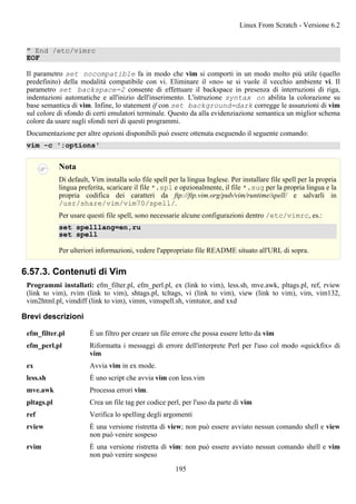 " End /etc/vimrc
EOF
Il parametro set nocompatible fa in modo che vim si comporti in un modo molto più utile (quello
predefinito) della modalità compatibile con vi. Eliminare il «no» se si vuole il vecchio ambiente vi. Il
parametro set backspace=2 consente di effettuare il backspace in presenza di interruzioni di riga,
indentazioni automatiche e all'inizio dell'inserimento. L'istruzione syntax on abilita la colorazione su
base semantica di vim. Infine, lo statement if con set background=dark corregge le assunzioni di vim
sul colore di sfondo di certi emulatori terminale. Questo da alla evidenziazione semantica un miglior schema
colore da usare sugli sfondi neri di questi programmi.
Documentazione per altre opzioni disponibili può essere ottenuta eseguendo il seguente comando:
vim -c ':options'
Nota
Di default, Vim installa solo file spell per la lingua Inglese. Per installare file spell per la propria
lingua preferita, scaricare il file *.spl e opzionalmente, il file *.sug per la propria lingua e la
propria codifica dei caratteri da ftp://ftp.vim.org/pub/vim/runtime/spell/ e salvarli in
/usr/share/vim/vim70/spell/.
Per usare questi file spell, sono necessarie alcune configurazioni dentro /etc/vimrc, es.:
set spelllang=en,ru
set spell
Per ulteriori informazioni, vedere l'appropriato file README situato all'URL di sopra.
6.57.3. Contenuti di Vim
Programmi installati: efm_filter.pl, efm_perl.pl, ex (link to vim), less.sh, mve.awk, pltags.pl, ref, rview
(link to vim), rvim (link to vim), shtags.pl, tcltags, vi (link to vim), view (link to vim), vim, vim132,
vim2html.pl, vimdiff (link to vim), vimm, vimspell.sh, vimtutor, and xxd
Brevi descrizioni
efm_filter.pl È un filtro per creare un file errore che possa essere letto da vim
efm_perl.pl Riformatta i messaggi di errore dell'interprete Perl per l'uso col modo «quickfix» di
vim
ex Avvia vim in ex mode.
less.sh È uno script che avvia vim con less.vim
mve.awk Processa errori vim.
pltags.pl Crea un file tag per codice perl, per l'uso da parte di vim
ref Verifica lo spelling degli argomenti
rview È una versione ristretta di view; non può essere avviato nessun comando shell e view
non può venire sospeso
rvim È una versione ristretta di vim: non può essere avviato nessun comando shell e vim
non può venire sospeso
Linux From Scratch - Versione 6.2
195
 