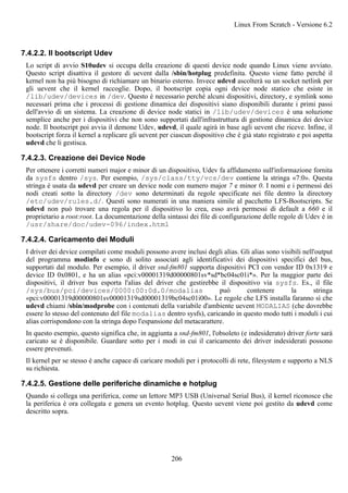 7.4.2.2. Il bootscript Udev
Lo script di avvio S10udev si occupa della creazione di questi device node quando Linux viene avviato.
Questo script disattiva il gestore di uevent dalla /sbin/hotplug predefinita. Questo viene fatto perché il
kernel non ha più bisogno di richiamare un binario esterno. Invece udevd ascolterà su un socket netlink per
gli uevent che il kernel raccoglie. Dopo, il bootscript copia ogni device node statico che esiste in
/lib/udev/devices in /dev. Questo è necessario perché alcuni dispositivi, directory, e symlink sono
necessari prima che i processi di gestione dinamica dei dispositivi siano disponibili durante i primi passi
dell'avvio di un sistema. La creazione di device node statici in /lib/udev/devices è una soluzione
semplice anche per i dispositivi che non sono supportati dall'infrastruttura di gestione dinamica dei device
node. Il bootscript poi avvia il demone Udev, udevd, il quale agirà in base agli uevent che riceve. Infine, il
bootscript forza il kernel a replicare gli uevent per ciascun dispositivo che è già stato registrato e poi aspetta
udevd che li gestisca.
7.4.2.3. Creazione dei Device Node
Per ottenere i corretti numeri major e minor di un dispositivo, Udev fa affidamento sull'informazione fornita
da sysfs dentro /sys. Per esempio, /sys/class/tty/vcs/dev contiene la stringa «7:0». Questa
stringa è usata da udevd per creare un device node con numero major 7 e minor 0. I nomi e i permessi dei
nodi creati sotto la directory /dev sono determinati da regole specificate nei file dentro la directory
/etc/udev/rules.d/. Questi sono numerati in una maniera simile al pacchetto LFS-Bootscripts. Se
udevd non può trovare una regola per il dispositivo lo crea, esso avrà permessi di default a 660 e il
proprietario a root:root. La documentazione della sintassi dei file di configurazione delle regole di Udev è in
/usr/share/doc/udev-096/index.html
7.4.2.4. Caricamento dei Moduli
I driver dei device compilati come moduli possono avere inclusi degli alias. Gli alias sono visibili nell'output
del programma modinfo e sono di solito associati agli identificativi dei dispositivi specifici del bus,
supportati dal modulo. Per esempio, il driver snd-fm801 supporta dispositivi PCI con vendor ID 0x1319 e
device ID 0x0801, e ha un alias «pci:v00001319d00000801sv*sd*bc04sc01i*». Per la maggior parte dei
dispositivi, il driver bus esporta l'alias del driver che gestirebbe il dispositivo via sysfs. Es., il file
/sys/bus/pci/devices/0000:00:0d.0/modalias può contenere la stringa
«pci:v00001319d00000801sv00001319sd00001319bc04sc01i00». Le regole che LFS installa faranno sì che
udevd chiami /sbin/modprobe con i contenuti della variabile d'ambiente uevent MODALIAS (che dovrebbe
essere lo stesso del contenuto del file modalias dentro sysfs), caricando in questo modo tutti i moduli i cui
alias corrispondono con la stringa dopo l'espansione del metacarattere.
In questo esempio, questo significa che, in aggiunta a snd-fm801, l'obsoleto (e indesiderato) driver forte sarà
caricato se è disponibile. Guardare sotto per i modi in cui il caricamento dei driver indesiderati possono
essere prevenuti.
Il kernel per se stesso è anche capace di caricare moduli per i protocolli di rete, filesystem e supporto a NLS
su richiesta.
7.4.2.5. Gestione delle periferiche dinamiche e hotplug
Quando si collega una periferica, come un lettore MP3 USB (Universal Serial Bus), il kernel riconosce che
la periferica è ora collegata e genera un evento hotplug. Questo uevent viene poi gestito da udevd come
descritto sopra.
Linux From Scratch - Versione 6.2
206
 
