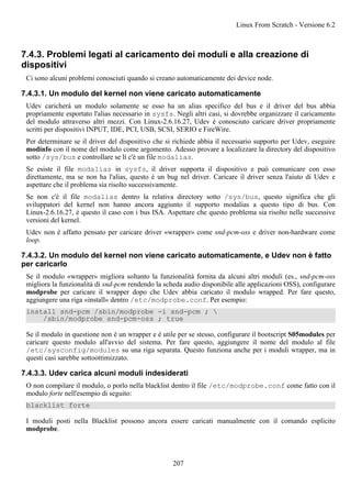 7.4.3. Problemi legati al caricamento dei moduli e alla creazione di
dispositivi
Ci sono alcuni problemi conosciuti quando si creano automaticamente dei device node.
7.4.3.1. Un modulo del kernel non viene caricato automaticamente
Udev caricherà un modulo solamente se esso ha un alias specifico del bus e il driver del bus abbia
propriamente esportato l'alias necessario in sysfs. Negli altri casi, si dovrebbe organizzare il caricamento
del modulo attraverso altri mezzi. Con Linux-2.6.16.27, Udev è conosciuto caricare driver propriamente
scritti per dispositivi INPUT, IDE, PCI, USB, SCSI, SERIO e FireWire.
Per determinare se il driver del dispositivo che si richiede abbia il necessario supporto per Udev, eseguire
modinfo con il nome del modulo come argomento. Adesso provare a localizzare la directory del dispositivo
sotto /sys/bus e controllare se lì c'è un file modalias.
Se esiste il file modalias in sysfs, il driver supporta il dispositivo e può comunicare con esso
direttamente, ma se non ha l'alias, questo è un bug nel driver. Caricare il driver senza l'aiuto di Udev e
aspettare che il problema sia risolto successivamente.
Se non c'è il file modalias dentro la relativa directory sotto /sys/bus, questo significa che gli
sviluppatori del kernel non hanno ancora aggiunto il supporto modalias a questo tipo di bus. Con
Linux-2.6.16.27, è questo il caso con i bus ISA. Aspettare che questo problema sia risolto nelle successive
versioni del kernel.
Udev non è affatto pensato per caricare driver «wrapper» come snd-pcm-oss e driver non-hardware come
loop.
7.4.3.2. Un modulo del kernel non viene caricato automaticamente, e Udev non è fatto
per caricarlo
Se il modulo «wrapper» migliora soltanto la funzionalità fornita da alcuni altri moduli (es., snd-pcm-oss
migliora la funzionalità di snd-pcm rendendo la scheda audio disponibile alle applicazioni OSS), configurare
modprobe per caricare il wrapper dopo che Udev abbia caricato il modulo wrapped. Per fare questo,
aggiungere una riga «install» dentro /etc/modprobe.conf. Per esempio:
install snd-pcm /sbin/modprobe -i snd-pcm ; 
/sbin/modprobe snd-pcm-oss ; true
Se il modulo in questione non è un wrapper e è utile per se stesso, configurare il bootscript S05modules per
caricare questo modulo all'avvio del sistema. Per fare questo, aggiungere il nome del modulo al file
/etc/sysconfig/modules su una riga separata. Questo funziona anche per i moduli wrapper, ma in
questi casi sarebbe sottoottimizzato.
7.4.3.3. Udev carica alcuni moduli indesiderati
O non compilare il modulo, o porlo nella blacklist dentro il file /etc/modprobe.conf come fatto con il
modulo forte nell'esempio di seguito:
blacklist forte
I moduli posti nella Blacklist possono ancora essere caricati manualmente con il comando esplicito
modprobe.
Linux From Scratch - Versione 6.2
207
 