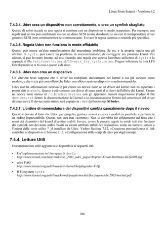 7.4.3.4. Udev crea un dispositivo non correttamente, o crea un symlink sbagliato
Questo di solito accade se una regola si combina con un dispositivo in modo inaspettato. Per esempio, una
regola mal scritta può combinarsi sia con un disco SCSI (come desiderato) e sia con il corrispondente driver
generico SCSI (non correttamente) del commerciante. Trovare la regola dannosa e renderla più specifica.
7.4.3.5. Regola Udev non funziona in modo affidabile
Questo può essere un'altra manifestazione del precedente problema. Se no, e la propria regola usa gli
attributi di sysfs, può essere un problema di sincronizzazione, da correggere nei prossimi kernel. Per
adesso, si può lavorare intorno ad esso creando una regola che aspetta l'attributo utilizzato di sysfs e lo
appende al file /etc/udev/rules.d/10-wait_for_sysfs.rules. Pregasi informare la lista LFS
Development se si fa così e questo è di aiuto.
7.4.3.6. Udev non crea un dispositivo
Un ulteriore testo suppone che il driver sia compilato staticamente nel kernel o sia già caricato come
modulo, e che si sia già controllato che Udev non abbia creato un dispositivo malnominandolo.
Udev non ha informazioni necessarie per creare un device node se un driver del kernel non ha esportato i
propri dati in sysfs. Questo è più comune con driver di terze parti al di fuori dell'albero del kernel. Creare
un device node statico in /lib/udev/devices con gli approriati numeri major/minor (vedere il file
devices.txt dentro la documentazione del kernel o la documentazione fornita dal comerciale del driver
di terze parti). Il device node statico sarà copiato in /dev dal bootscript S10udev.
7.4.3.7. L'ordine di nomenclatura dei dispositivi cambia casualmente dopo il riavvio
Questo è dovuto al fatto che Udev, per progetto, gestisce uevent e carica i moduli in parallelo, e pertanto in
un ordine imprevedibile. Questo non sarà mai «corretto». Non si dovrebbe far affidamento sul fatto che i
nomi dei dispositivi del kernel diventino stabili. Invece, creare le proprie regole in modo tale che facciano
dei symlink con dei nomi stabili basati su alcuni attributi stabili del dispositivo, come un numero seriale o
l'output delle varie utility *_id installate da Udev. Vedere Sezione 7.12, «Creazione personalizzata di link
simbolici ai dispositivi» e Sezione 7.13, «Configurazione dello script di rete» per degli esempi.
7.4.4. Letture Utili
Documentazione utile aggiuntiva è disponibile ai seguenti siti:
• Un'Implementazione in Userspace di devfs
http://www.kroah.com/linux/talks/ols_2003_udev_paper/Reprint-Kroah-Hartman-OLS2003.pdf
• udev FAQ
http://www.kernel.org/pub/linux/utils/kernel/hotplug/udev-FAQ
• Il Filesystem sysfs
http://www.kernel.org/pub/linux/kernel/people/mochel/doc/papers/ols-2005/mochel.pdf
Linux From Scratch - Versione 6.2
208
 