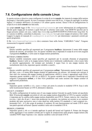 7.6. Configurazione della console Linux
In questa sezione si descrive come configurare lo script di avvio console che imposta la mappa della tastiera
(keymap) e i font della console. Se non si useranno caratteri non-ASCII (es., il segno di copyright, la sterlina
inglese e il simbolo dell'Euro) e la tastiera è US saltare questa sezione. Senza il file di configurazione lo
script di avvio della console non farà nulla.
Lo script console legge il file /etc/sysconfig/console per avere informazioni di configurazione.
Decide quale mappa per la tastiera e quale font per lo schermo verrà usato. Vari HOWTO specifici per la
lingua possono aiutare con esso, vedere http://www.tldp.org/HOWTO/HOWTO-INDEX/other-lang.html. Se
si è ancora in dubbio, controllare la directory /usr/share/kbd per avere mappe di tastiera e font validi.
Leggere le pagine di manuale di loadkeys(1) e setfont(8) per determinare i parametri corretti per
questi programmi.
Il file /etc/sysconfig/console deve contenere linee nella forma: VARIABLE="value". Vengono
riconosciute le seguenti variabili:
KEYMAP
Questa variabile specifica gli argomenti per il programma loadkeys, tipicamente il nome della mappa
tastiera da caricare, ad esempio «es». Se questa variabile non è impostata lo script di avvio non eseguirà
il programma loadkeys, e verrà usata la mappa tastiera predefinita.
KEYMAP_CORRECTIONS
Questa variabile (raramente usata) specifica gli argomenti per la seconda chiamata al programma
loadkeys. Questo è utile se la mappa tastiera fornita non è totalmente soddisfacente e deve essere fatto
un piccolo aggiustamento. Ad esempio per includere il segno Euro in una mappa tastiera che
normalmente non lo ha, impostare questa variabile a «euro2».
FONT
Questa variabile specifica gli argomenti per il programma setfont. Tipicamente questo include il nome
del font, «-m», e il nome della mappa caratteri di applicazione da caricare. Ad esempio per caricare il
font «lat1-16» assieme alla mappa caratteri di applicazione «8859-1» (come è appropriato negli USA),
impostare questa variabile a «lat1-16 -m 8859-1». Se questa variabile non è impostata il bootscript non
eseguirà il programma setfont, e il font VGA predefinito sarà usato assieme alla mappa caratteri di
applicazione predefinita.
UNICODE
Impostare questa variabile a «1», «yes» o «true» per porre la console in modalità UTF-8. Essa è utile
nelle localizzazioni basate su UTF-8, altrimenti è dannosa.
LEGACY_CHARSET
Per molte configurazioni di tastiera non c'è una mappa tastiera Unicode tra quelle fornite nel pacchetto
Kbd. Il bootscript console convertirà al volo una mappa tastiera disponibile in UTF-8 se questa variabile
è impostata per la codifica della mappa tastiera disponibile non-UTF-8. Notare, tuttavia, che i dead key
(ovvero, i tasti che di per s´ stessi non producono un carattere, ma mettono un accento su un carattere
prodotto dal tasto successivo; non ci sono dead key nella tastiera US standard) e i tasti composti (es.,
premendo Ctrl+. A E allo scopo di produrre il carattere Æ) non funzioneranno nel modo UTF-8 senza
una patch speciale sul kernel. Questa variabile è utile solo in modalità UTF-8.
BROKEN_COMPOSE
Impostare questa a «0» se si intende applicare la patch del kernel nel Capitolo 8. Notare che bisogna
anche aggiungere il set caratteri corretto per le regole di composizione nella propria mappa tastiera alla
variabile FONT dopo l'opzione «-m». Questa variabile è solo nel modo UTF-8.
Linux From Scratch - Versione 6.2
210
 