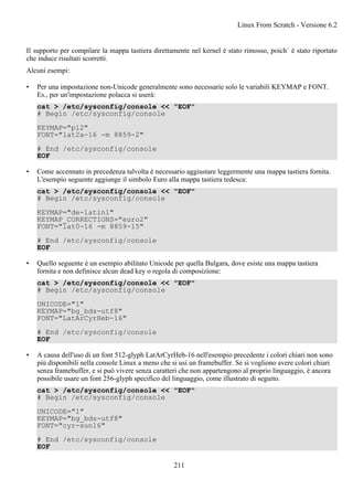 Il supporto per compilare la mappa tastiera direttamente nel kernel è stato rimosso, poich´ è stato riportato
che induce risultati scorretti.
Alcuni esempi:
• Per una impostazione non-Unicode generalmente sono necessarie solo le variabili KEYMAP e FONT.
Es., per un'impostazione polacca si userà:
cat > /etc/sysconfig/console << "EOF"
# Begin /etc/sysconfig/console
KEYMAP="pl2"
FONT="lat2a-16 -m 8859-2"
# End /etc/sysconfig/console
EOF
• Come accennato in precedenza talvolta è necessario aggiustare leggermente una mappa tastiera fornita.
L'esempio seguente aggiunge il simbolo Euro alla mappa tastiera tedesca:
cat > /etc/sysconfig/console << "EOF"
# Begin /etc/sysconfig/console
KEYMAP="de-latin1"
KEYMAP_CORRECTIONS="euro2"
FONT="lat0-16 -m 8859-15"
# End /etc/sysconfig/console
EOF
• Quello seguente è un esempio abilitato Unicode per quella Bulgara, dove esiste una mappa tastiera
fornita e non definisce alcun dead key o regola di composizione:
cat > /etc/sysconfig/console << "EOF"
# Begin /etc/sysconfig/console
UNICODE="1"
KEYMAP="bg_bds-utf8"
FONT="LatArCyrHeb-16"
# End /etc/sysconfig/console
EOF
• A causa dell'uso di un font 512-glyph LatArCyrHeb-16 nell'esempio precedente i colori chiari non sono
più disponibili nella console Linux a meno che si usi un framebuffer. Se si vogliono avere colori chiari
senza framebuffer, e si può vivere senza caratteri che non appartengono al proprio linguaggio, è ancora
possibile usare un font 256-glyph specifico del linguaggio, come illustrato di seguito.
cat > /etc/sysconfig/console << "EOF"
# Begin /etc/sysconfig/console
UNICODE="1"
KEYMAP="bg_bds-utf8"
FONT="cyr-sun16"
# End /etc/sysconfig/console
EOF
Linux From Scratch - Versione 6.2
211
 