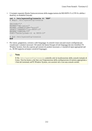 • L'esempio seguente illustra l'autoconversione della mappa tastiera da ISO-8859-15 a UTF-8 e abilita i
dead key in modalità Unicode:
cat > /etc/sysconfig/console << "EOF"
# Begin /etc/sysconfig/console
UNICODE="1"
KEYMAP="de-latin1"
KEYMAP_CORRECTIONS="euro2"
LEGACY_CHARSET="iso-8859-15"
BROKEN_COMPOSE="0"
FONT="LatArCyrHeb-16 -m 8859-15"
# End /etc/sysconfig/console
EOF
• Per cinese, giapponese, coreano e altri lunguaggi, la console Linux non può essere configurata per
visualizzare i caratteri necessari. Gli utenti che hanno bisogno di tali linguaggi devono installare l'X
Window System, font che coprono gli insiemi di caratteri necessari, e i metodi di input appropriati (ad
es., SCIM supporta un'ampia varietà di linguaggi).
Nota
Il file /etc/sysconfig/console controlla solo la localizzazione della console testuale di
Linux. Non ha niente a che fare con l'impostazione della configurazione di tastiera appropriata e
i font del terminale nell'X Window System, con sessioni ssh o con una console seriale.
Linux From Scratch - Versione 6.2
212
 