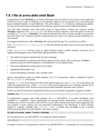 7.9. I file di avvio della shell Bash
Il programma di shell /bin/bash (a cui faremo riferimento come «la shell» da ora in poi) usa una collezione
di file di avvio per creare un ambiente in cui funzionare. Ogni file ha uno specifico uso e può influenzare
login e ambienti interattivi in modi differenti. I file nella directory /etc forniscono configurazioni globali.
Se esiste un file equivalente nella propria home directory, questo sovrascriverà le definizioni globali.
Una shell login interattiva viene fatta partire dopo un login portato a termine con successo, usando
/bin/login, leggendo il file /etc/passwd. Una shell non-login interattiva viene fatta partire da linea di
comando (es., [prompt]$/bin/bash). Una shell non interattiva di solito è presente quando è in esecuzione
uno shell script. Non è interattiva perché sta processando uno script e non aspetta un input dell'utente tra i
vari comandi.
Per maggiori informazioni vedere info bash nella sezione Bash Startup Files and Interactive Shells.
I file /etc/profile e ~/.bash_profile sono letti quando una shell viene invocata come login shell
interattiva.
Il file /etc/profile di base creato di seguito definisce alcune variabili ambiente necessarie per il
supporto del linguaggio nativo. Definendole appropriatamente si ottiene:
• The output of programs translated into the native language
• Correct classification of characters into letters, digits and other classes. This is necessary for bash to
properly accept non-ASCII characters in command lines in non-English locales
• The correct alphabetical sorting order for the country
• Appropriate default paper size
• Correct formatting of monetary, time, and date values
Questo script definisce anche la variabile ambiente INPUTRC che permette a Bash e a Readline di usare il
file /etc/inputrc creato prima.
Sostituire <ll> con le due lettere del codice della propria lingua (es. «en») e <CC> con le due lettere del
codice del proprio paese (es. «GB»). <charmap> deve essere rimpiazzato con il charmap canonico per la
propria localizzazione scelta. Possono essere presenti anche modifiche opzionali come «@euro».
L'elenco di tutte le localizzazioni supportate da Glibc può essere ottenuto eseguendo il seguente comando:
locale -a
Le localizzazioni possono avere molti sinonimi, ad es. a «ISO-8859-1» si fa anche riferimento come
«iso8859-1» e «iso88591». Alcune applicazioni non possono gestire correttamente i vari sinonimi (es.,
richiedere che «UTF-8» sia scritto come «UTF-8», e non «utf8»), quindi è più sicuro nella maggioranza dei
casi scegliere il nome canonico per una particolare localizzazione. Per determinare il nome canonico
eseguire il seguente comando, dove <locale name> è l'output dato da locale -a per la propria
localizzazione preferita («en_GB.iso88591» nel nostro esempio).
LC_ALL=<locale name> locale charmap
Per la localizzazione «en_GB.iso88591» il comando precedente stamperà:
ISO-8859-1
Il risultato di questo è un'impostazione finale di «en_GB.ISO-8859-1». È importante che la localizzazione
Linux From Scratch - Versione 6.2
216
 