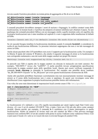 trovata usando l'euristica precedente sia testata prima di aggiungerla ai file di avvio di Bash:
LC_ALL=<locale name> locale language
LC_ALL=<locale name> locale charmap
LC_ALL=<locale name> locale int_curr_symbol
LC_ALL=<locale name> locale int_prefix
I comandi precedenti dovrebbero stampare i nomi di nazione e linguaggio, la codifica caratteri usata dalla
localizzazione, la moneta locale e il prefisso da anteporre al numero telefonico per chiamare il paese. Se uno
qualunque dei comandi precedenti fallisce con un messaggio simile a quello mostrato sotto ciò significa che
la propria localizzazione non è stata installata nel capitolo 6 o non è supportata dalla installazione di default
di Glibc.
locale: Cannot set LC_* to default locale: No such file or directory
Se ciò succede bisogna installare la localizzazione desiderata usando il comando localedef, o considerare la
scelta di una localizzazione differente. Le prossime istruzioni suppongono che non ci sia tale messaggio di
errore in Glibc.
Anche alcuni pacchetti oltre LFS potrebbero non avere il supporto per la localizzazione scelta. Un esempio è
la libreria X (parte del sistema X Window), che emette il seguente messaggo di errore se la localizzazione
non corrisponde esattamente a uno dei nomi delle mappe caratteri nei propri file interni:
Warning: locale not supported by Xlib, locale set to C
In parecchi casi Xlib si aspetta che la mappa caratteri sia elencata in maiuscolo con tratti canonici. Per
esempio, "ISO-8859-1" invece che "iso88591". È anche possibile trovare un'appropriata specificazione
rimuovendo la mappa caratteri parte delle specifiche locali. Questo può essere verificato eseguendo il
comando locale charmap in entrambe le localizzazioni. Per esempio uno potrebbe dover cambiare
"de_DE.ISO-8859-15@euro" in "de_DE@euro" per avere questa localizzazione riconosciuta da Xlib.
Anche altri pacchetti potrebbero funzionare scorrettamente (ma non necessariamente mostrare messaggi di
errore) se il nome della localizzazione non è come si aspettano. In questi casi investigare come altre
distribuzioni Linux supportano la propria localizzazione potrebbe fornire utili informazioni.
Una volta che sono state determinate le impostazioni locali corrette creare il file /etc/profile:
cat > /etc/profile << "EOF"
# Begin /etc/profile
export LANG=<ll>_<CC>.<charmap><@modifiers>
export INPUTRC=/etc/inputrc
# End /etc/profile
EOF
Le localizzazioni «C» (default) e «en_US» (quella raccomandata per utenti inglesi negli Stati Uniti) sono
diverse. «C» usa il set di caratteri US-ASCII 7-bit, e tratta i byte con il bit più alto attivo come caratteri
invalidi. Questo perché, per esempio, il comando ls li sostituisce con il punto interrogativo in quella
localizzazione. Inoltre un tentativo di inviare mail con tali caratteri da Mutt o Pine provoca messaggi
trasmessi non conformi RFC (il set dei caratteri nella posta in uscita è indicato come «unknown 8-bit»). Così
si può usare il locale «C» solo se si è sicuri che non si avrà mai bisogno di caratteri 8-bit.
Linux From Scratch - Versione 6.2
217
 
