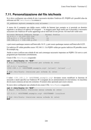 7.11. Personalizzazione del file /etc/hosts
Se si deve configurare una scheda di rete è necessario decidere l'indirizzo IP, l'FQDN ed i possibili alias da
utilizzare nel file /etc/hosts. La sintassi è:
IP_address myhost.example.org aliases
A meno che il computer non debba essere visibile da Internet (per esempio se si possiede un dominio
registrato e un blocco di indirizzi IP assegnati — la maggior parte degli utenti non li possiede) è necessario
assicurarsi che l'indirizzo IP scelto appartenga ad un intervallo di rete privato. Gli intervalli validi sono:
Private Network Address Range Normal Prefix
10.0.0.1 - 10.255.255.254 8
172.x.0.1 - 172.x.255.254 16
192.168.y.1 - 192.168.y.254 24
x può essere qualunque numero nell'intervallo 16-31. y può essere qualunque numero nell'intervallo 0-255.
Un indirizzo IP valido potrebbe essere 192.168.1.1. Un FQDN valido per questo indirizzo IP potrebbe essere
lfs.example.org.
Anche se non si utilizza una scheda di rete sarà comunque necessario impostare un FQDN. Ciò serve a certi
programmi per funzionare correttamente.
Creare il file /etc/hosts eseguendo:
cat > /etc/hosts << "EOF"
# Begin /etc/hosts (versione per scheda di rete)
127.0.0.1 localhost
<192.168.1.1> <HOSTNAME.example.org> [alias1] [alias2 ...]
# End /etc/hosts (versione per scheda di rete)
EOF
I valori <192.168.1.1> <HOSTNAME.example.org> dovranno essere modificati in funzione di
necessità o utenti specifici (se l'indirizzo IP è assegnato da un amministratore di rete/sistema e la macchina
dovrà essere connessa ad una rete esistente). Il nome(i) alias opzionale può essere omesso.
Se non si deve configurare una scheda di rete creare il file /etc/hosts eseguendo:
cat > /etc/hosts << "EOF"
# Begin /etc/hosts (versione senza scheda di rete)
127.0.0.1 <HOSTNAME.example.org> <HOSTNAME> localhost
# End /etc/hosts (versione senza scheda di rete)
EOF
Linux From Scratch - Versione 6.2
220
 