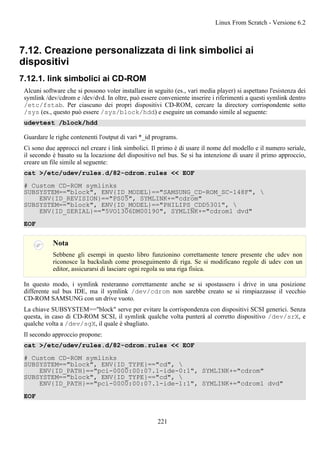 7.12. Creazione personalizzata di link simbolici ai
dispositivi
7.12.1. link simbolici ai CD-ROM
Alcuni software che si possono voler installare in seguito (es., vari media player) si aspettano l'esistenza dei
symlink /dev/cdrom e /dev/dvd. In oltre, può essere conveniente inserire i riferimenti a questi symlink dentro
/etc/fstab. Per ciascuno dei propri dispositivi CD-ROM, cercare la directory corrispondente sotto
/sys (es., questo può essere /sys/block/hdd) e eseguire un comando simile al seguente:
udevtest /block/hdd
Guardare le righe contenenti l'output di vari *_id programs.
Ci sono due approcci nel creare i link simbolici. Il primo è di usare il nome del modello e il numero seriale,
il secondo è basato su la locazione del dispositivo nel bus. Se si ha intenzione di usare il primo approccio,
creare un file simile al seguente:
cat >/etc/udev/rules.d/82-cdrom.rules << EOF
# Custom CD-ROM symlinks
SUBSYSTEM=="block", ENV{ID_MODEL}=="SAMSUNG_CD-ROM_SC-148F", 
ENV{ID_REVISION}=="PS05", SYMLINK+="cdrom"
SUBSYSTEM=="block", ENV{ID_MODEL}=="PHILIPS_CDD5301", 
ENV{ID_SERIAL}=="5VO1306DM00190", SYMLINK+="cdrom1 dvd"
EOF
Nota
Sebbene gli esempi in questo libro funzionino correttamente tenere presente che udev non
riconosce la backslash come proseguimento di riga. Se si modificano regole di udev con un
editor, assicurarsi di lasciare ogni regola su una riga fisica.
In questo modo, i symlink resteranno correttamente anche se si spostassero i drive in una posizione
differente sul bus IDE, ma il symlink /dev/cdrom non sarebbe creato se si rimpiazzasse il vecchio
CD-ROM SAMSUNG con un drive vuoto.
La chiave SUBSYSTEM=="block" serve per evitare la corrispondenza con dispositivi SCSI generici. Senza
questa, in caso di CD-ROM SCSI, il symlink qualche volta punterà al corretto dispositivo /dev/srX, e
qualche volta a /dev/sgX, il quale è sbagliato.
Il secondo approccio propone:
cat >/etc/udev/rules.d/82-cdrom.rules << EOF
# Custom CD-ROM symlinks
SUBSYSTEM=="block", ENV{ID_TYPE}=="cd", 
ENV{ID_PATH}=="pci-0000:00:07.1-ide-0:1", SYMLINK+="cdrom"
SUBSYSTEM=="block", ENV{ID_TYPE}=="cd", 
ENV{ID_PATH}=="pci-0000:00:07.1-ide-1:1", SYMLINK+="cdrom1 dvd"
EOF
Linux From Scratch - Versione 6.2
221
 