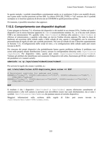 In questo metodo, i symlink rimarrebbero correttamente anche se si sostituisse il drive con modelli diversi,
ma li pone nelle vecchie posizioni sul bus IDE. La chiave ENV{ID_TYPE}=="cd" assicura che il symlink
scompaia se si inserisse qualcosa di diverso da un CD-ROM in quella posizione nel bus.
Ovviamente, è possibile miscelare i due approcci.
7.12.2. Comportamento con dispositivi duplicati
Come spiegato in Sezione 7.4, «Gestione dei dispositivi e dei moduli in un sistema LFS», l'ordine nel quale i
dispositivi con la stessa funzione appaiono in /dev è essenzialmente random. Es., se si ha una web camera
USB e un sintonizzatore TV, qualche volta /dev/video0 si riferisce alla camera e /dev/video1 si
riferisce al sintonizzatore, e qualche volta dopo un riavvio l'ordine diventa opposto. Per tutte le classi di
hardware ad eccezione delle schede audio e delle schede di rete, questo è correggibile con la creazione
personalizzata di regole di udev per symlink persistenti. Nel caso di schede di rete è descritto separatamente
in Sezione 7.13, «Configurazione dello script di rete», e la configurazione delle schede audio può essere
trovata in BLFS.
Per ciascuno dei propri dispositivi che probabilmente hanno questo problema (sebbene il problema non
esista nella propria attuale distribuzione Linux), cercare la corrispondente directory sotto /sys/class o
/sys/block. Per dispositivi video, questa può essere /sys/class/video4linux/videoX.
Valutare gli attributi che identificano univocamente il dispositivo (di solito, funzionano gli ID dei venditori e
dei produttori e/o i numeri seriali):
udevinfo -a -p /sys/class/video4linux/video0
Poi scrivere le regole che creano i symlink, es.:
cat >/etc/udev/rules.d/83-duplicate_devs.rules << EOF
# Persistent symlinks for webcam and tuner
KERNEL=="video*", SYSFS{idProduct}=="1910", SYSFS{idVendor}=="0d81", 
SYMLINK+="webcam"
KERNEL=="video*", SYSFS{device}=="0x036f", SYSFS{vendor}=="0x109e", 
SYMLINK+="tvtuner"
EOF
Il risultato è che i dispositivi /dev/video0 e /dev/video1 ancora riferiscono casualmente al
sintonizzatore e alla web camera (e pertanto non dovrebbero essere mai usati direttamente), ma ci sono i
symlink /dev/tvtuner e /dev/webcam che puntano ancora al corretto dispositivo.
Maggiori informazioni sulla scrittura delle regole di Udev può essere trovata in
/usr/share/doc/udev-096/index.html.
Linux From Scratch - Versione 6.2
222
 