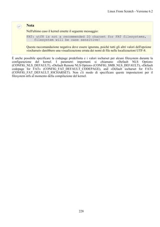 Nota
Nell'ultimo caso il kernel emette il seguente messaggio:
FAT: utf8 is not a recommended IO charset for FAT filesystems,
filesystem will be case sensitive!
Questa raccomandazione negativa deve essere ignorata, poiché tutti gli altri valori dell'opzione
«iocharset» darebbero una visualizzazione errata dei nomi di file nelle localizzazioni UTF-8.
È anche possibile specificare la codepage predefinita e i valori iocharset per alcuni filesystem durante la
configurazione del kernel. I parametri importanti si chiamano «Default NLS Option»
(CONFIG_NLS_DEFAULT), «Default Remote NLS Option» (CONFIG_SMB_NLS_DEFAULT), «Default
codepage for FAT» (CONFIG_FAT_DEFAULT_CODEPAGE), and «Default iocharset for FAT»
(CONFIG_FAT_DEFAULT_IOCHARSET). Non c'è modo di specificare queste impostazioni per il
filesystem ntfs al momento della compilazione del kernel.
Linux From Scratch - Versione 6.2
228
 
