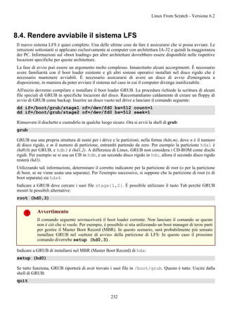8.4. Rendere avviabile il sistema LFS
Il nuovo sistema LFS è quasi completo. Una delle ultime cose da fare è assicurarsi che si possa avviare. Le
istruzioni sottostanti si applicano esclusivamente ai computer con architettura IA-32 e quindi la maggioranza
dei PC. Informazioni sul «boot loading» per altre architetture dovrebbero essere disponibile nelle rispettive
locazioni specifiche per queste architetture.
La fase di avvio può essere un argomento molto complesso. Innanzitutto alcuni accorgimenti. È necessario
avere familiarità con il boot loader esistente e gli altri sistemi operativi installati nel disco rigido che è
necessario mantenere avviabili. È necessario assicurarsi di avere un disco di avvio d'emergenza a
disposizione, in maniera da poter avviare il sistema nel caso in cui il computer divenga inutilizzabile.
All'inizio dovremo compilare e installare il boot loader GRUB. La procedura richiede la scrittura di alcuni
file speciali di GRUB in specifiche locazioni del disco. Raccomandiamo caldamente di creare un floppy di
avvio di GRUB come backup. Inserire un disco vuoto nel drive a lanciare il comando seguente:
dd if=/boot/grub/stage1 of=/dev/fd0 bs=512 count=1
dd if=/boot/grub/stage2 of=/dev/fd0 bs=512 seek=1
Rimuovere il dischetto e custodirlo in qualche luogo sicuro. Ora si avvii la shell di grub:
grub
GRUB usa una propria struttura di nomi per i drive e le partizioni, nella forma (hdn,m), dove n è il numero
di disco rigido, e m il numero di partizione, entrambi partendo da zero. Per esempio la partizione hda1 è
(hd0,0) per GRUB, e hdb3 è (hd1,2). A differenza di Linux, GRUB non considera i CD-ROM come dischi
rigidi. Per esempio se si usa un CD in hdb, e un secondo disco rigido in hdc, allora il secondo disco rigido
resterà (hd1).
Utilizzando tali informazioni, determinare il corretto indicatore per la partizione di root (o per la partizione
di boot, se ne viene usata una separata). Per l'esempio successivo, si suppone che la partizione di root (o di
boot separata) sia hda4.
Indicare a GRUB dove cercare i suoi file stage{1,2}. È possibile utilizzare il tasto Tab perché GRUB
mostri le possibili alternative:
root (hd0,3)
Avvertimento
Il comando seguente sovrascriverà il boot loader corrente. Non lanciare il comando se questo
non è ciò che si vuole. Per esempio, è possibile si stia utilizzando un boot manager di terze parti
per gestire il Master Boot Record (MBR). In questo scenario, sarà probabilmente più sensato
installare GRUB nel «settore di avvio» della partizione di LFS: In questo caso il prossimo
comando diverrebe setup (hd0,3).
Indicare a GRUB di installarsi nel MBR (Master Boot Record) di hda:
setup (hd0)
Se tutto funziona, GRUB riporterà di aver trovato i suoi file in /boot/grub. Questo è tutto. Uscire dalla
shell di GRUB:
quit
Linux From Scratch - Versione 6.2
232
 